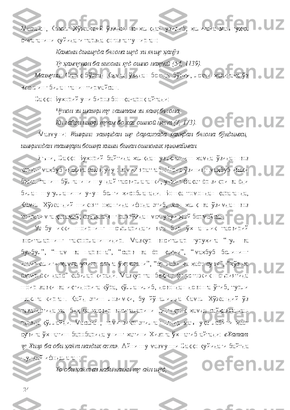 Масалан,   Камол   Хўжандий   ўзидан   ва   халқдан   узилиб,   ҳалигача   маъшуққа
етмаганини қуйидаги тарзда қоғозга туширган: 
Камоли дилшуда бегона шуд зи хешу ҳанўз
Ту ҳамчунон ба висоли худ ошно накун  (54, 1139).ӣ
Мазмуни:   Ошиқ   бўлган   Камол   ўзидан   бегона   бўлди,   лекин   ҳалигача   ўз
висолинг билан таништирмайсан.
Саққо Бухорий уни бироз бошқачароқ айтади:
Чунон зи шавқи ту гаштам зи халқ бегона,
Ки ғайри ишқи туам бо кас ошно  нест (7, 173).	
ӣ
  Мазмуни:   Ишқинг   завқидан   шу   даражада   халқдан   бегона   бўлдимки,
ишқингдан ташқари бошқа киши билан ошнолик қилмайман.
Яъни,   Саққо   Бухорий   байтида   халқдан   узоқлашиш   ҳамда   ўзидан   воз
кечиш маҳбуб ишқига етиш учун замин яратган. Шоир ўзининг маҳбуб ишқи
билан таниш бўлганини шундай тасвирлаганки, унинг фақат ёр зикри ва ёди
билан   шуғулланиши   учун   белги   ҳисобланади.   Бошқа   томондан   қараганда,
Камол   Хўжандий   шикоят   оҳангида   ифода   этиб,   мен   халқ   ва   ўзимдан   воз
кечганимга қарамай, сен васлинг саройидан мен учун жой бермайсан. 
Ушбу   икки   шоирнинг   шеърларидаги   яна   бир   ўхшашлик   тасвирий
воситаларнинг   такрорланишидир.   Мазкур   воситалар   гуруҳига   “гул   ва
булбул”,   “шам   ва   парвона”,   “сарв   ва   ёр   қадди”,   “маҳбуб   белининг
ингичкалиги   ҳамда   унинг   сочга   ўхшагани”,   “ёр   лаби   ва   ҳаёт   суви”,   “кўз   ва
ёмғир ёки дарё” кабилар киради. Мазкур ташбеҳлар форс-тожик шеъриятида
шоир   завқи   ва   иқтидорига   кўра,   қўлланилиб,   девондан   девонга   ўтиб,   турли
шаклга   кирган.   Қайд   этиш   лозимки,   бу   йўналишда   Камол   Хўжандий   ўз
ғазалиётида   ташбиҳ   ва   тасвир   воситаларини   пишиқроқ   ҳамда   сайқалланган
тарзда   қўллайди.   Масалан,   номи   зикр   этилган   шоир   маъшуқа   лабини   ҳаёт
сувига ўхшатиш баробарида  унинг хатини Хизрга ўхшатиб айтади:   «Хатат
чу Хизр ба оби ҳаёт наздик аст».  Айни шу мазмунни Саққо қуйидаги байтда
шундай ифодалаган:
То оби ҳаёт аз лаби лаъли ту аён шуд,
124 