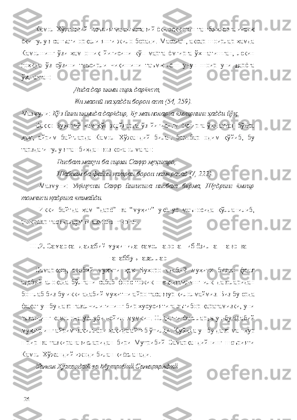 Камол Хўжандий шеъриятда анъанавий ёки эскирган ташбиҳларга иғроқ
ёки ғулув санъати орқали янги жило беради. Масалан, аксар шоирлар ҳамда
Камолнинг   ўзи   ҳам   ошиқ   йиғисини   кўп   марта   ёмғирга   ўхшатишган,   лекин
гоҳида   ўз   сўзини   таъсирли   чиқишини   таъминлаш   учун   шоир   уни   дарёга
ўхшатган: 
Дида дар илми гиря дарёест,
Ин маон  на ҳадди борон аст (54, 259).ӣ
Мазмуни:  Кўз йиғи илмида дарёдир, Бу маъноларга ёмғирнинг ҳадди йўқ.
Саққо Бухорий  ҳам  кўп жойларда ўз  йиғисини ёмғирга ўхшатган  бўлса
ҳам,   айрим   байтларда   Камол   Хўжандий   билан   баробар   одим   қўйиб,   бу
тарздаги ғулув ташбиҳдан воз кеча олмаган:
Нисбат макун ба гиряи Саққо муҳитро,
Шабнам ба файзи қатраи борон намерасад (7, 222).
Мазмуни:   Уқёнусни   Саққо   йиғисига   нисбат   берма,   Шудринг   ёмғир
томчиси қадрига етмайди.
Икки   байтда   ҳам   “дарё”   ва   “муҳит”   уқёнус   маъносида   қўлланилиб,
шоирлар тасвирларини яқинлаштирган. 
III.2. Самарқанд адабий муҳитида камолга эргашиб ёзилган тавр ва
татаббуъ ғазаллар   
Самарқанд   адабий   муҳити   ҳам   Бухоро   адабий   муҳити   билан   фаол
адабий   алоқада   бўлгани   сабаб   форс-тожик   шеъриятининг   илк   даврларидан
бошлаб биз бу икки адабий муҳитни айро тасаввур қилолмаймиз.  Биз бу ерда
фақат ушбу давр ғазалчилигининг бир хусусиятига эътибор қаратамизки, уни
ғазалнинг камолона услуби дейиш мумкин. Олдинги фаслларда ушбу адабий
муҳитнинг айрим вакиллари ҳақида айтиб ўтилди. Қуйида ушбу давр машҳур
шоир   ва   тазкиранависларидан   бири   Мутрибий   Самарқандийнинг   шеърияти
Камол Хўжандий ижоди билан қиёсланади. 
Камол Хўжандий ва Мутрибий Самарқандий
126 