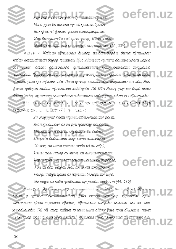 Гар бар ў об намерехт ду чашми тари мо.
Чанд рўзе ба висоли ту ч  хушдил будем,ӣ
Боз пўшонд фалак  омаи ғампарвари мо.	
ҷ
Умр бигзашт ба сад хуни  игар, Ибни Ямин,	
ҷ
Хол  аз ахгари ғам ҳе  нашуд ми мари мо 	
ӣ ҷ ҷ   (44, 223).
Мазмуни:   Қайсар   кўнглимиз   дилбар   изидан   борди,   бизга   кўнгилдан
хабар етказадиган бирор кишимиз  йўқ. Айрилиқ тунида бошимиздаги нарса
соч   эмас,   балки   бошимизда   кўнглимизнинг   қайғу-аламлари   тўпланиб
қолгандир. Қайғуга мойил жисмимиз айрилиқ ўтидан куярди, Агар ёшли икки
кўзимиз унга сув тўкмас эди. Неча кунлар висолингдан вақтимиз чоғ эди, Яна
фалак  қайғуга мойил тўнимизни  кийдирди. Эй Ибн  Ямин,  умр юз дард-алам
билан ўтди, тутатқи солинадиган идишимиз қайғу учқунидан ҳеч бўшамади.
«Бе   ғамат   шод   мабод   ин   дили   ғампаравари   мо»   ғазалига   татаббуъ
сифатида ёзилган ва Сабрий Отун ғазали:
Аз зумуррад хати ёқути лаби мушки ту рост,
К-он ҳусаннову аз он рўй  авоҳир пайдост.	
ҷ
Маънии ҳусн дар он сурати зебо дидем,
Шоҳиди дидаи ман холу хати ғолиясост.
Эй маҳ, ар нест ҳилоли шаби ид он абрў,
Пеши аҳли назар аз чист, ки ангуштнамост.
Барги коҳе тани ман гашту насимаш бирабуд,
З-он ки дар чеҳраи ман хосияти коҳрабост.
Ран и Сабр  ҳама аз наргиси бемори ту шуд,	
ҷ ӣ
Хастаро аз лаби  онбахши ту умеди шифост (44, 610).	
ҷ
Мазмуни:   Зумраддан   мушкин   лабингнинг   ёқут   хати   тўғри   бўлган,
Чунки   у   ҳуснга   беҳамтолигидан,   ўша   юздан   жавоҳир   кўринади.   Ҳусн
маъносини   гўзал   суратда   кўрдик,   Кўзимнинг   шоҳиди   ғолияли   хол   ва   хат
ҳисобланади.   Эй   ой,   агар   ҳайит   кечаси   янги   ойдек   ўша   қош   бўлмаса,   нима
учун назар аҳли кўзига кўринмайди? Жисмим сомон япроғига айланди ва уни
128 
