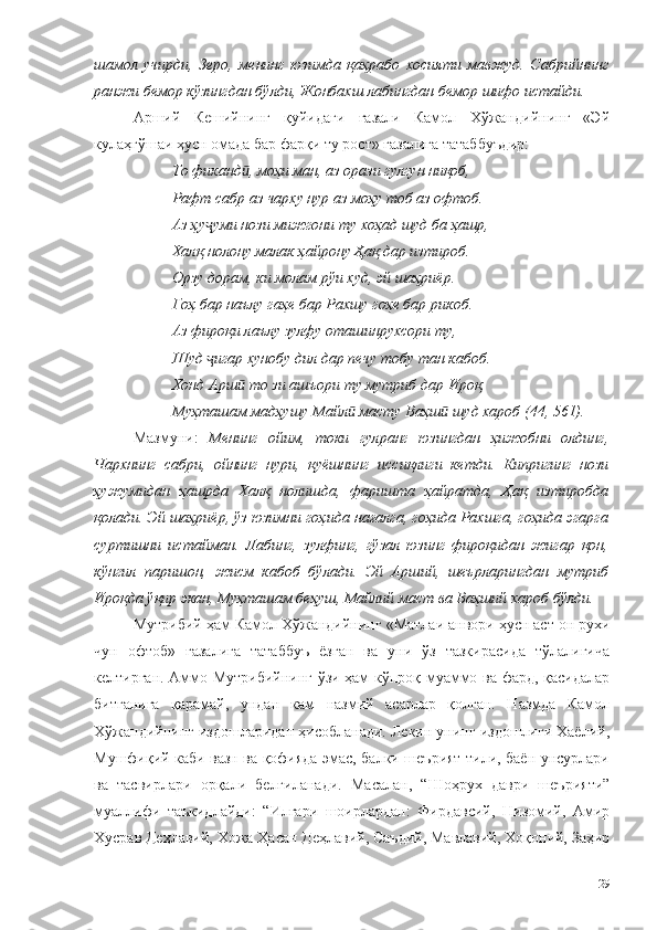 шамол   учирди,   Зеро,   менинг   юзимда   қаҳрабо   хосияти   мавжуд.   Сабрийнинг
ранжи бемор кўзингдан бўлди, Жонбахш лабингдан бемор шифо истайди. 
Арший   Кешийнинг   қуйидаги   ғазали   Камол   Хўжандийнинг   «Эй
кулаҳгўшаи ҳусн омада бар фарқи ту рост» ғазалига татаббуъдир:
То фиканд , моҳи ман, аз орази гулгун ниқоб,ӣ
Рафт сабр аз чарху нур аз моҳу тоб аз офтоб.
Аз ҳу уми нози мижгони ту хоҳад шуд ба ҳашр,	
ҷ
Халқ нолону малак ҳайрону Ҳақ дар изтироб.
Орзу дорам, ки молам рўи худ, эй шаҳриёр.
Гоҳ бар наълу гаҳе бар Рахшу гоҳе бар рикоб.
Аз фироқи лаълу зулфу оташинрухсори ту,
Шуд  игар хунобу дил дар печу тобу тан кабоб.
ҷ
Хонд Арш  то зи ашъори ту мутриб дар Ироқ,	
ӣ
Муҳташам мадҳушу Майл  масту Ваҳш  шуд хароб (44, 561).	
ӣ ӣ
Мазмуни:   Менинг   ойим,   токи   гулранг   юзингдан   ҳижобни   олдинг,
Чархнинг   сабри,   ойнинг   нури,   қуёшнинг   иссиқлиги   кетди.   Кипригинг   нози
ҳужумидан   ҳашрда   Халқ   нолишда,   фаришта   ҳайратда,   Ҳақ   изтиробда
қолади. Эй шаҳриёр, ўз юзимни гоҳида нағалга, гоҳида Рахшга, гоҳида эгарга
суртишни   истайман.   Лабинг,   зулфинг,   гўзал   юзинг   фироқидан   жигар   қон,
кўнгил   паришон,   жисм   кабоб   бўлади.   Эй   Арший,   шеърларингдан   мутриб
Ироқда ўқир экан, Муҳташам беҳуш, Майлий маст ва Ваҳший хароб бўлди. 
Мутрибий  ҳам Камол Хўжандийнинг  «Матлаи анвори ҳусн аст он рухи
чун   офтоб»   ғазалига   татаббуъ   ёзган   ва   уни   ўз   тазкирасида   тўлалигича
келтирган. Аммо Мутрибийнинг ўзи ҳам кўпроқ муаммо ва фард, қасидалар
битганига   қарамай,   ундан   кам   назмий   асарлар   қолган.   Назмда   Камол
Хўжандийнинг издошларидан ҳисобланади. Лекин унинг издошлиги Хаёлий,
Мушфиқий каби вазн ва қофияда эмас, балки шеърият тили, баён унсурлари
ва   тасвирлари   орқали   белгиланади.   Масалан,   “Шоҳрух   даври   шеърияти”
муаллифи   таъкидлайди:   “Илгари   шоирлардан:   Фирдавсий,   Низомий,   Амир
Хусрав Деҳлавий, Хожа Ҳасан Деҳлавий, Саъдий, Мавлавий, Хоқоний, Заҳир
129 