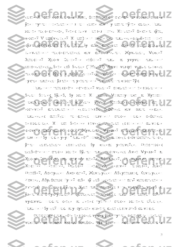 даври   ХI   аср   ҳисобланади.   Зеро,   форс-тожик   шеърияти   ривожида   етакчи
ўрин   тутган   шоирларнинг   яшаш   даври   ҳам   шу   асрга   тўғри   келади.   Ғазал
жанри   тадқиқотчиси,   йирик   олим   Парвиз   Нотил   Хонларий   фикрига   кўра,
ҳижрий   V   аср(милодий   ХI   аср)нинг   охиригача   ғазалчиликда   бирор   шоир
кўзга   кўринмайди   (147,   111).   Бу   каби   қарашлар   кейинги   давр   эронлик
олимларнинг   тадқиқотларида   ҳам   қайд   этилган.   Жумладан,   Маҳдий
Зарақоний   Ҳаким   Саноийни   ирфоний   ғазал   ва   умуман   ғазалнинг
асосчиларидан   бири   деб   билади   (136а,   92).   Аммо   мазкур   масала   алоҳида
тадқиқот   иши   бўлгани   сабаб   Саноийдан   кейинги   шеърият   мазмун-моҳият
нуқтаи назаридан ўзгаришга учраганини такрорлашга ҳожат йўқ. 
Ғазалнинг   тараққиёти   иқтисодий-маданий   соҳаларнинг   ривожланиш и
билан   боғлиқ   бўлиб,   бу   жанр   ХII   асрда   Мовароуннаҳр   ва   Хуросон
шаҳарларининг   маданий   ҳаётдаги   ўсиши   баробарида   тузумга   қарши
ижтимоий   қатламларнинг   идеологияси   сифатида   ҳам   юзага   чиқади.
Ғазалчилик   саройдан   ташқарида   назмнинг   етакчи   шакли   сифатида
ривожланади.   ХII   аср   биринчи   ярмида   шоирлар   девонининг   салмоқли
қисмини   ғазал   ташкил   қилади.   Жумладан,   Муиззий   ва   Саноий   девонларида
назмнинг бу шакли учун “ғазалиёт” номи билан алоҳида қисм ажратилганки,
ўтган   даврлардаги   девонларда   бу   ҳодиса   учрамайди.   Форс-тожик
адабиётининг   етакчи   жанри   б ўлган   ғазал   такомилида   Амир   Муиззий   ва
Ҳаким   Саноийдан   ташқари   Анварийи   Абевардий,   Рашидуддин   Ватвот,
Хоқоний   Ширвоний,   Фалакий   Ширвоний,   Низомий   Ганжавий,   Заҳир
Форёбий,   Асируддин   Ахсикатий,   Жамолуддин   Абдурраззоқ,   Камолуддин
Исмоил,   Абулфараж   Руний   каби   кўплаб   шоирларнинг   саъй-ҳаракатларини
эътироф   этиш   жоиз   бўлади.   Улар   ғазал   жанрида   янги   мавзулар,   услуб   ва
ўзига   хос   структураларни   қўлладилар.   Натижада   ғазал   бир   асрдан   кейин
мукаммал   шаклга   кирди   ва   лирик   турнинг   етакчи   жанрига   айланди.
Ғазалнинг бундай шакл ва унсурлари ҳозирга қадар давом этиб келмоқда. 
Форс-тожик ғазалиёти ривожида муҳим ўрин тутган юқоридаги шоирлар
маҳорати   ва   мавқеи   ҳақида   батафсил   сўз   юритиш   имконияти   чеклангани
13 