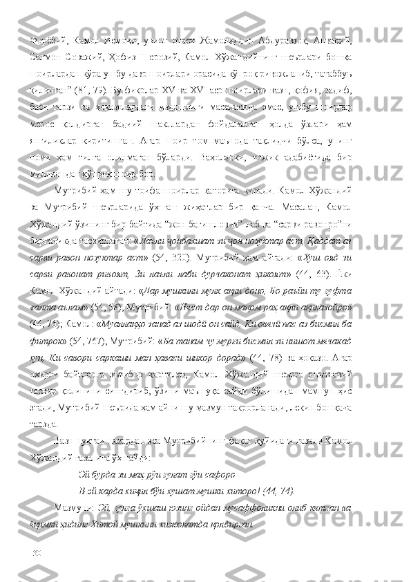 Форёбий,   Камол   Исмоил,   унинг   отаси   Жамолиддин   Абдураззоқ,   Анварий,
Салмон   Соважий,   Ҳофиз   Шерозий,   Камол   Хўжандийнинг   шеърлари   бошқа
шоирлардан кўра ушбу давр шоирлари орасида кўпроқ ривожланиб, татаббуъ
қилинган” (81, 79). Бу фикрлар XV ва XVI аср шоирлари вазн, қофия, радиф,
баён   тарзи   ва   ҳоказолардаги   издошлиги   масаласида   эмас,   ушбу   шоирлар
мерос   қолдирган   бадиий   шакллардан   фойдаланган   ҳолда   ўзлари   ҳам
янгиликлар   киритишган.   Агар   шоир   том   маънода   тақлидчи   бўлса,   унинг
номи   ҳам   тилга   олинмаган   бўларди.   Ваҳоланки,   тожик   адабиётида   бир
миллиондан кўпроқ шоир бор.
Мутрибий   ҳам   шу   тоифа   шоирлар   қаторига   киради.   Камол   Хўжандий
ва   Мутрибий   шеърларида   ўхшаш   жиҳатлар   бир   қанча.   Масалан,   Камол
Хўжандий ўзининг бир байтида “жон бағишловчи” лаб ва “сарви равонро”ни
биргаликда тасвирлаган: « Лаъли  онбахшат зи  он нозуктар аст, ҷ ҷ Қаддат аз
сарви   равон   нозуктар   аст »   (54,   320).   Мутрибий   ҳам   айтади:   « Хуш   ояд   зи
сарви   равонат   ривоят,   Зи   лаъли   лаби   дурчаконат   ҳикоят »   (44,   63).   Ёки
Камол Хўжандий айтади: « Дар мушкили мулк ақли доно, Бо раъйи ту гуфта
«анта аълам » (54, 58), Мутрибий: « Нест дар он мақом раҳ ақли ақилазойро »
(44, 76); Камол: « Муаллақҳо занад аз шод  он сайд, 	
ӣ Ки овез  пас аз бисмил ба	ӣ
фитрок » (54, 767), Мутрибий: « Ба танам чу мурғи бисмил зи нишот мечакад
хун,   Ки   савори   саркаши   ман   ҳаваси   шикор   дорад »   (44,   78)   ва   ҳоказо.   Агар
охирги   байтларга   эътибор   қартилса,   Камол   Хўжандий   шеърга   анъанавий
тасвир   қолипини   сингдириб,   ўзини   маъшуқа   сайди   бўлишидан   мамнун   ҳис
этади, Мутрибий шеърида ҳам айни шу мазмун такрорланади, лекин бошқача
тарзда.
Вазн нуқтаи назардан эса Мутрибийнинг фақат қуйидаги ғазали Камол
Хўжандий ғазалига ўхшайди: 
Эй бурда зи маҳ рўи гулат гўи сафоро
В-эй карда хи ил бўи хушат мушки хиторо! (44, 74).	
ҷ
Мазмуни:   Эй, гулга ўхшаш юзинг ойдан мусаффоликни олиб кетган ва
ёқимли ҳидинг Хитой мушкини хижолатда қолдирган.  
130 