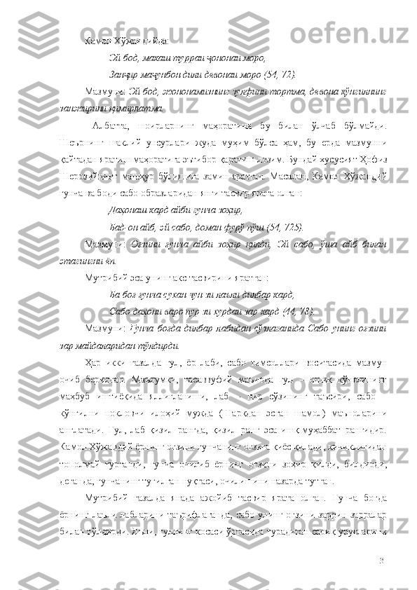 Камол Хўжандийда: 
Эй бод, макаш турраи  ононаи моро,ҷ
Зан ир ма унбон дили девонаи моро (54, 72).	
ҷ ҷ
Мазмуни:  Эй бод, жононамизнинг зулфини тортма, девона кўнгилнинг
занжирини қимирлатма.
  Албатта,   шоирларнинг   маҳоратини   бу   билан   ўлчаб   бўлмайди.
Шеърнинг   шаклий   унсурлари   жуда   муҳим   бўлса   ҳам,   бу   ерда   мазмунни
қайтадан яратиш маҳоратига эътибор қаратиш лозим. Бундай хусусият Ҳофиз
Шерозийнинг   машҳур   бўлишига   замин   яратган.   Масалан,   Камол   Хўжандий
ғунча ва боди сабо образларидан янги тасвир ярата олган:
Даҳонаш кард айби гунча зоҳир,
Бад-он айб, эй сабо, доман фурў пўш (54, 725).
Мазмуни:   Оғзини   ғунча   айби   зоҳир   қилди,   Эй   сабо,   ўша   айб   билан
этагингни ёп. 
Мутрибий эса унинг акс тасвирини яратган:
Ба боғ ғунча сухан чун зи лаъли дилбар кард,
Сабо даҳони варо пур зи хурдаи зар кард (44, 78).
Мазмуни:   Ғунча   боғда   дилбар   лабидан   сўзлаганида   Сабо   унинг   оғзини
зар майдаларидан тўлдирди. 
Ҳар   икки   ғазалда   гул,   ёр   лаби,   сабо   тимсоллари   воситасида   мазмун
очиб   берилган.   Маълумки,   тасаввуфий   маънода   гул   –   ошиқ   кўнглининг
маҳбуб   иштиёқида   яллиғланиши,   лаб   –   пир   сўзининг   таъсири,   сабо   –
кўнгилни   покловчи   илоҳий   мужда   (Шарқдан   эсган   шамол)   маъноларини
англатади.   Гул,   лаб   қизил   рангда,   қизил   ранг   эса   ишқ-муҳаббат   рангидир.
Камол Хўжандий ёрнинг оғзини ғунчанинг оғзига қиёс қилади, кичиклигидан
тополмай   турганди,   ғунча   очилиб   ёрнинг   оғзини   зоҳир   қилди,   билдирди,
деганда, ғунчанинг тугилган нуқтаси, очилишини назарда тутган. 
Мутрибий   ғазалда   янада   ажойиб   тасвир   ярата   олган.   Ғунча   боғда
ёрнинг  лаъли  лабларини  таърифлаганда,   сабо  унинг  оғзини   заррин  зарралар
билан тўлдирди. Яъни, гулнинг косаси ўртасида турадиган сариқ уруғларини
131 