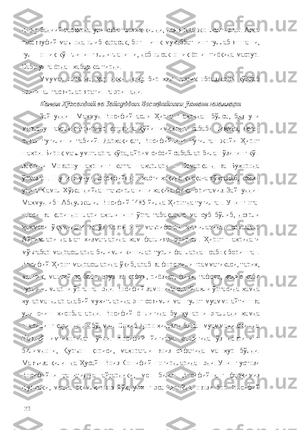 шоир бадиий тасвирда уни сабо тортиқ қилди, дея янада жонлантирган. Агар
тасаввуфий маънода олиб қарасак, боғ – ишқ-муҳаббатнинг гуллаб-яшнаши,
гул – ошиқ кўнглининг яллиғланиши, деб олсак ошиқ ёр иштиёқида масрур.
Сабо унга ёрдан хабар келтирди. 
Умуман   олганда,   ҳар   икки   шоир   бир   хил   поэтик   образларни   қўллаб
оригинал тасвирлар яратишга эришади. 
Камол Хўжандий ва Зайн у ддин Восифийнинг ўхшаш ғазаллари
Зайнуддин   Маҳмуд   Восифий   асли   Ҳирот   шаҳридан   бўлса,   биз   уни
мовароуннаҳрлик   шоирлар   қаторига   қўйишимизнинг   сабаби   нимада,   деган
савол   туғилиши   табиий.   Дарҳақиқат,   Восифийнинг   туғилган   жойи   Ҳирот
шаҳри. Бироқ маълумотларга кўра, айрим сиёсий сабаблар билан ўзининг кўп
вақтини   Мовароуннаҳрнинг   катта   шаҳарлари   –   Самарқанд   ва   Бухорода
ўтказган. Шунинг учун, Восифийнинг ҳаёти ҳақида қисқача тўхталиб, кейин
унинг Камол Хўжандийдан таъсирланиши ҳақида фикр юритамиз. Зайнуддин
Маҳмуд ибн Абдулжалил Восифий 1485 йилда Ҳиротда туғилган. Унинг ота-
онаси   ва   қариндошлари   аҳолининг   ўрта   табақасига   мансуб   бўлиб,   деярли
ҳаммаси   ўқимишли   ва   ўз   даврининг   маърифатли   кишиларидан   саналган.
Айримлари   давлат   хизматларида   ҳам   фаолият   юритган.   Ҳирот   шаҳридаги
мўътабар мадрасаларда билимли кишилар турли фанлардан сабоқ беришган.
Восифий Ҳирот мадрасаларида ўқиб, араб ва форс тили грамматикаси, тарих,
мантиқ,   маоний   ва   баён,   аруз   ва   қофия,   риёзиёт,   фиқҳ,   тафсир,   ҳадис   каби
турли илмларни ўрганган эди. Восифий замонида сарой а ҳли ўртасида ҳамда
ҳунармандлар адабий муҳитларида энг севимли машғулот муаммо айтиш ва
уни   ечиш   ҳисобланарди.   Восифий   ёшлигида   бу   ҳунарни   эгаллади   ҳамда
онасининг қариндоши бўлмиш Соҳиб Доро ҳидояти билан муаммони ечишда
Навоий   имтиҳонидан   ўтди.   Восифий   йигирма   ёшлигида   ўз   даврининг
билимдони,   Қуръон   қориси,   маҳоратли   воиз   сифатида   машҳур   бўлди.
Мавъиза қилишда Ҳусайн Воиз Кошифий шогирдларидан эди. Унинг устози
Восифийни   танитишда   айтардики,   мен   билан   Восифийнинг   фарқимиз
шундаки,   менда   ёқимли   овоз   йўқ,   унинг   эса   чиройли   овози   бор.   Восифий
132 