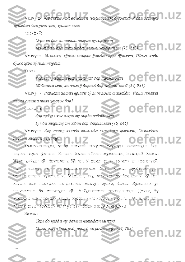 Мазмуни:  Кимники, хат ва холинг нақши эсида бўлмаса, Унинг хотири
мушкдан дам урса ҳам, хушҳол эмас.
Восифий:
Онро ки дил зи оташи ишқат мунир нест,
Монанди шамъ агар шуда, равшанзамир нест (13, 110).
Мазмуни:   Кимники,   кўнгли   ишқинг   ўтидан   ёруғ   бўлмаса,   Шамъ   каби
бўлса ҳам, кўнгли тордир.
Камол:
Ҳадиси ёри ширинлаб нагун ад дар даҳони ман, ҷ
К  бошам ман, ки номи ў барояд бар забони ман? (54, 951).	
ӣ
Мазмуни:  Лаблари ширин ёрнинг сўзи оғзимга сиғмайди, Унинг номини
тилга олишга нима ҳаққим бор?
Восиф ий :
Ҳар субҳу шом зикри ту вирди забони ман,
Гўё ба зикри туст забон дар даҳони ман (10, 646).
Мазмуни:   Ҳар   тонгу   кечада   тилимда   сени   зикр   қиламан,   Оғзимдаги
тил гўё зикринг учундир.
Кузатилганидек,   ушбу   шеърий   намуна   структура   жиҳатидан   бир-
бирига   жуда   ўхшаш.   Ишонч   билан   айтиш   мумкинки,   Восифий   Камол
Хўжандийдан   кўп   баҳраманд   бўлган.   У   фақат   қолип   жиҳатидан   чекланмай,
балки   мазмун   ва   ғоя   масаласида   ҳам   Хожа   Камол   дунёқарашидан
таъсирлангани   кузатилади.   Масалан,   зид   маъноли   ташбеҳларини   қўллаш
ҳолати   ҳам   Восифий   шеъриятида   мавжуд   бўлиб,   Камол   Хўжандий   ўз
шеъриятида   бу   санъатдан   кўп   фойдалангани   таъкидланади.   Демак,   бу
масалада  ҳам  Восифий  Камол Хўжандийга  издошлик  қилган.  Масалан,  сарв
образи қомат ҳамда ой маъшуқ юзи образи эканини кўрамиз:
Камол:
Сарв бо қадди ту даъвии латофат мекард,
Солҳо гарчи баромад, нашуд он рост ҳанўз (54, 705).
134 