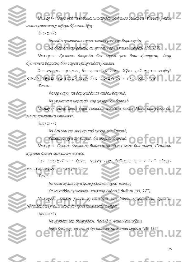 Мазмуни:  Сарв қаддинг билан латофатга даъво қиларди, Йиллар ўтди,
лекин ҳалигача у тўғри бўлгани йўқ.
Восифий:
Ба аҳди қоматаш сарви чаман ҳам сар бароварда, 
Ба бустон гар равам, аз ғуссаи сарви чаман мирам (10, 132).
Мазмуни:   Қомати   даврида   боғ   сарви   ҳам   бош   кўтарган,   Агар
бўстонга борсам, боғ сарви қайғусидан ўламан.
Энг   муҳими   шундаки,   бошқа   жойда   Камол   Хўжандий   сарвни   маҳбуб
қомати шармандаси деб айтган жойда Восифий ойни мисол келтирган:
Камол: 
Ҳазор сарв, ки дар ҳадди эътидол барояд, 
Ба қоматат нарасад, гар ҳазор сол барояд.
Мазмуни:   Агар   минг   сарв   эътидол   ҳаддига   келса,   Минг   йил   ўтса-да,
унинг қоматига етолмас. 
Восиф ий :
Ба даъвии ту маҳ ар сад ҳазор сол барояд,
Ҳамин ки рўи ту бинад, ба инфиол барояд .
Мазмуни:   Сенинг  даъвоинг билан агар ой юз минг  йил чиқса, Юзингни
кўриши билан хижолат чекади. 
Ёки   Восифийнинг   Камол   мазмунидан   фойдаланганини   “ит”   образи
мисолида кўришимиз мумкин:
Камол:
Бо саги кўяш сари ҳамсуҳбат  дорад Камол,ӣ
Аз муҳиббон ҳиммати камтар гадои ў бибин! (54, 973).
Мазмуни:   Камол   унинг   кўчасидаги   ит   билан   суҳбатдош   бўлади,
Дўстлардан унинг камтар қули ҳимматига қара.
Восиф ий :
Ба ғурбат гар бимурдам, Восиф , пеши саги к яш, 	
ӣ ӯ
Басе беҳтар, ки пеши д стон андар ватан мирам (10, 132).	
ӯ
135 