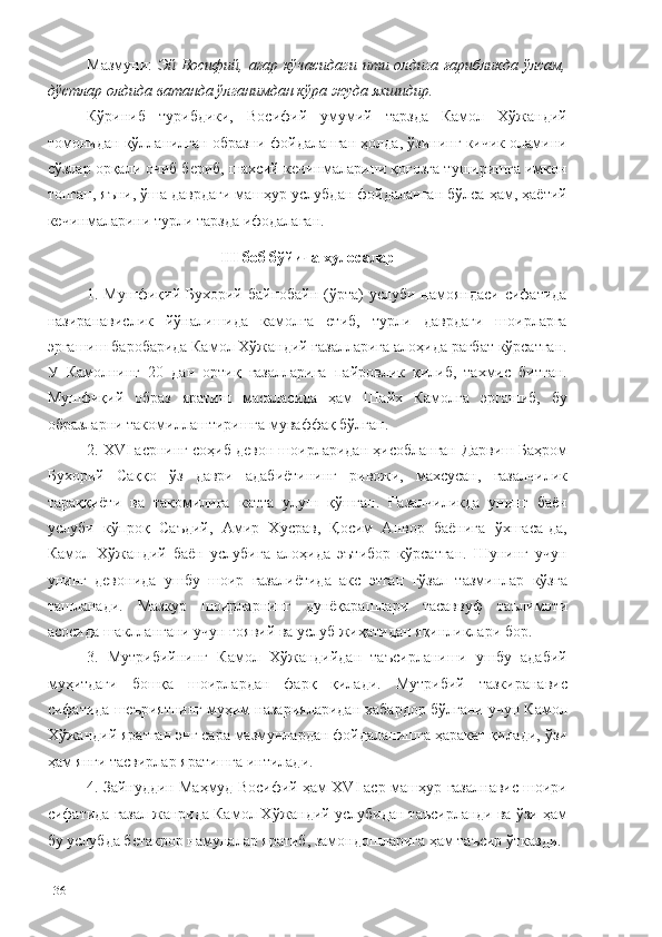 Мазмуни:   Эй Восифий, агар кўчасидаги ити олдига ғарибликда ўлсам,
дўстлар олдида ватанда ўлганимдан кўра жуда яхшидир.  
Кўриниб   турибдики,   Восифий   умумий   тарзда   Камол   Хўжандий
томонидан қўлланилган образни фойдаланган ҳолда, ўзининг кичик оламини
сўзлар орқали очиб бериб, шахсий кечинмаларини қоғозга туширишга имкон
топган, яъни, ўша даврдаги машҳур услубдан фойдаланган бўлса ҳам, ҳаётий
кечинмаларини турли тарзда ифодалаган. 
III  боб б ўйича  хулосалар
1. Мушфиқий Бухорий байнобайн (ўрта)  услуби намояндаси  сифатида
назиранавислик   йўналишида   камолга   етиб,   турли   даврдаги   шоирларга
эргашиш баробарида Камол Хўжандий ғазалларига алоҳида рағбат кўрсатган.
У   Камолнинг   20   дан   ортиқ   ғазалларига   пайровлик   қилиб,   тахмис   битган.
Мушфиқий   образ   яратиш   масаласида   ҳам   Шайх   Камолга   эргашиб,   бу
образларни такомиллаштиришга муваффақ бўлган. 
2.  XVI асрнинг соҳиб девон шоирларидан ҳисобланган  Дарвиш Баҳром
Бухорий   Саққо   ўз   даври   адабиётининг   ривожи,   махсусан,   ғазалчилик
тараққиёти   ва   такомилига   катта   улуш   қўшган.   Ғазалчиликда   унинг   баён
услуби   кўпроқ   Саъдий,   Амир   Хусрав,   Қосим   Анвор   баёнига   ўхшаса-да,
Камол   Хўжандий   баён   услубига   алоҳида   эътибор   кўрсатган.   Шунинг   учун
унинг   девонида   ушбу   шоир   ғазалиётида   акс   этган   гўзал   тазминлар   кўзга
ташланади.   Мазкур   шоирларнинг   дунёқарашлари   тасаввуф   таълимоти
асосида шакллангани учун ғоявий ва услуб жиҳатидан яқинликлари бор.  
3.   Мутрибийнинг   Камол   Хўжандийдан   таъсирланиши   ушбу   адабий
муҳитдаги   бошқа   шоирлардан   фарқ   қилади.   Мутрибий   тазкиранавис
сифатида шеъриятнинг муҳим назарияларидан хабардор бўлгани учун Камол
Хўжандий яратган энг сара мазмунлардан фойдаланишга ҳаракат қилади, ўзи
ҳам янги тасвирлар яратишга интилади. 
4. Зайнуддин Маҳмуд Восифий ҳам  ХVI аср машҳур ғазалнавис шоири
сифатида ғазал жанрида Камол Хўжандий услубидан таъсирланди ва ўзи ҳам
бу услубда бетакрор намуналар яратиб, замондошларига ҳам таъсир ўтказди.
136 