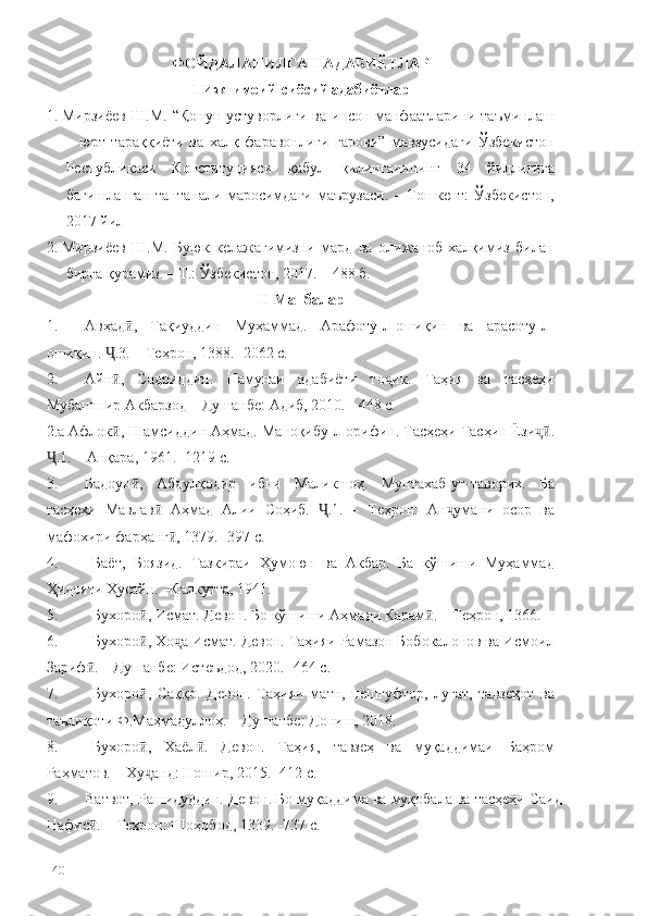 ФОЙДАЛАНИЛГАН АДАБИЁТЛАР
I-Ижтимоий-сиёсий адабиётлар
1.  Мирзиёев Ш.М. “Қонун устуворлиги ва инсон манфаатларини таъминлаш
–   юрт   тараққиёти   ва   халқ   фаравонлиги   гарови”   мавзусидаги   Ўзбекистон
Республикаси   Конституцияси   қабул   қилинганининг   34   йиллигига
бағишланган   тантанали   маросимдаги   маърузаси.   –   Тошкент:   Ўзбекистон,
2017 йил
2.  Мирзиёев   Ш.М.   Буюк   келажагимизни   мард   ва   олижаноб   халқимиз   билан
бирга қурамиз. – Т.: Ўзбекистон, 2017. – 488 б.
II-Манбалар
1. Авҳад ,   Тақиуддин   Муҳаммад.   Арафоту-л-ошиқин   ва   арасоту-л-ӣ
ошиқин.  .3. – Теҳрон, 1388. -2062 с.	
Ҷ
2. Айн ,   Садриддин.   Намунаи   адабиёти   то ик.   Таҳия   ва   тасҳеҳи
ӣ ҷ
Мубашшир Акбарзод – Душанбе: Адиб, 2010. - 448 с.
2.а Афлок , Шамсид
ӣ дин Аҳмад. Маноқибу-л-орифин. Тасҳеҳи Тасҳин Ёзи .	ҷӣ
.1. – Анқара, 1961.	
Ҷ  -1219 с.
3. Бадоун ,   Абдулқодир   ибни   Маликшоҳ.   Мунтахаб-ут-таворих.   Ба	
ӣ
тасҳеҳи   Мавлав   Аҳмад   Алии   Соҳиб.   .1.   –   Теҳрон:   Ан умани   осор   ва	
ӣ Ҷ ҷ
мафохири фарҳанг , 1379. -397 с.	
ӣ
4. Баёт,   Боязид.   Тазкираи   Ҳумоюн   ва   Акбар.   Ба   кўшиши   Муҳаммад
Ҳидояти Ҳусайн. –Калкутта, 1941. 
5. Бухоро , Исмат. Девон. Бо кўшиши Аҳмади Карам . – Теҳрон, 1366. 	
ӣ ӣ
6. Бухоро , Хо а Исмат. Девон. Таҳияи Рамазон Бобокалонов ва Исмоил
ӣ ҷ
Зариф . – Душанбе: Истеъдод, 2020. -464 с.	
ӣ
7. Бухоро ,   Саққо.   Девон.   Таҳияи   матн,   пешгуфтор,   луғат,   тавзеҳот   ва	
ӣ
таълиқоти Ф.Маҳмадуллоҳ. – Душанбе: Дониш, 2018. 
8. Бухоро ,   Хаёл .   Девон.   Таҳия,   тавзеҳ   ва   муқаддимаи   Баҳром
ӣ ӣ
Раҳматов. – Ху анд: Ношир, 2015. -412 с.
ҷ
9. Ватвот, Рашидуддин. Девон. Бо муқаддима ва муқобала ва тасҳеҳи Саид
Нафис . – Теҳрон: Шоҳобод, 1339. -737 с.	
ӣ
140 