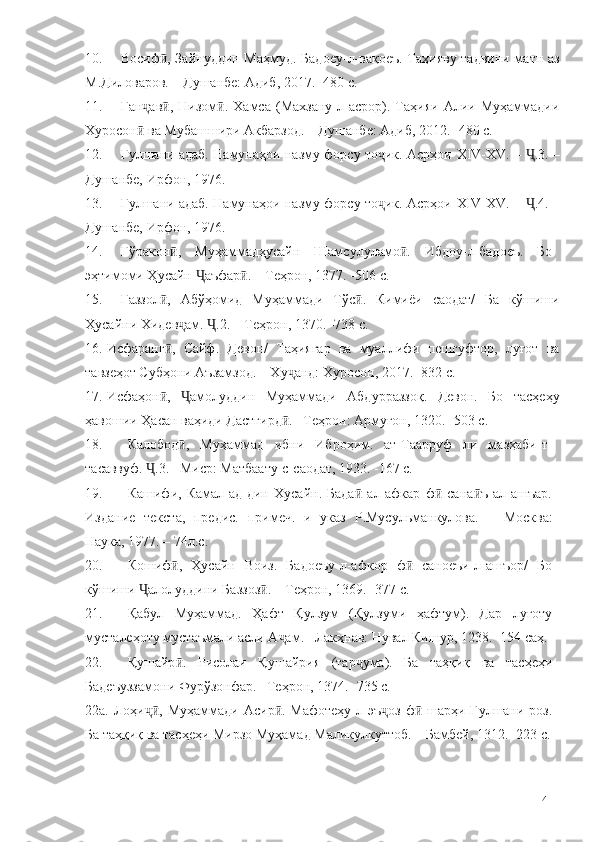 10. Восиф , Зайнуддин Маҳмуд. Бадоеу-л-вақоеъ. Таҳияву тадвини матн азӣ
М.Диловаров. – Душанбе: Адиб, 2017. -480 с. 
11. Ган ав ,   Низом .   Хамса   (Махзану-л-асрор).   Таҳияи   Алии   Муҳаммадии	
ҷ ӣ ӣ
Хуросон  ва Мубашшири Акбарзод. – Душанбе: Адиб, 2012. -480 с.
ӣ
12. Гулшани адаб. Намунаҳои назму форсу то ик. Асрҳои  	
ҷ XIV-XV.   –  .3.	Ҷ   –
Душанбе, Ирфон, 1976.  
13. Гулшани адаб. Намунаҳои назму форсу то ик. Асрҳои  	
ҷ XIV-XV.   –  .4.	Ҷ   –
Душанбе, Ирфон, 1976.  
14. Гўракон ,   Муҳаммадҳусайн   Шамсулуламо .   Ибдоу-л-бадоеъ.   Бо	
ӣ ӣ
эҳтимоми Ҳусайн  аъфар . – Теҳрон, 1377. -506 с.	
Ҷ ӣ
15. Ғаззол ,   Абўҳомид   Муҳаммади   Тўс .   Кимиёи   саодат/   Ба   кўшиши	
ӣ ӣ
Ҳусайни Хидев ам.  .2. – Теҳрон, 1370. -738 с.	
ҷ Ҷ
16. Исфаранг ,   Сайф.   Девон/   Таҳиягар   ва   муаллифи   пешгуфтор,   луғот   ва	
ӣ
тавзеҳот Субҳони Аъзамзод. – Ху анд: Хуросон, 2017. -832 с.	
ҷ
17. Исфаҳон ,   амолуддин   Муҳаммади   Абдурраззоқ.   Девон.   Бо   тасҳеҳу	
ӣ Ҷ
ҳавошии Ҳасан ваҳиди Дастгирд . –Теҳрон: Армуғон, 1320.	
ӣ  -503 с.
18. Калобод ,   Муҳаммад   ибни   Иброҳим.   ат-Таарруф   ли   мазҳаби-т-	
ӣ
тасаввуф.  .3. –Миср: Матбаату-с-саодат, 1933. -167 с.	
Ҷ
19. Кашифи,   Камал-ад-дин   Хусайн.   Бада   ал-афкар   ф   сана ъ   ал-ашъар.	
ӣ ӣ ӣ
Издание   текста,   предис.   примеч.   и   указ   Р.Мусульманкулова.   –   М о сква:
Наука, 1977. – 74л.с.
20. Кошиф ,   Ҳусайн   Воиз.   Бадоеъу-л-афкор   ф   саноеъи-л-ашъор/   Бо	
ӣ ӣ
кўшиши  алолуддини Баззоз . – Теҳрон, 1369. -377 с.	
Ҷ ӣ
21. Қабул   Муҳаммад.   Ҳафт   Қулзум   (Қулзуми   ҳафтум).   Дар   луғоту
мусталеҳоту мустаъмали асли А ам. –Лакҳнав: Нувал Кишур, 1238. -154 саҳ.	
ҷ
22. Қушайр .   Рисолаи   Қушайрия   (тар ума).   Ба   таҳқиқ   ва   тасҳеҳи	
ӣ ҷ
Бадеъуззамони Фурўзонфар. –Теҳрон, 1374. -735 с.
22а. Лоҳи ,  Муҳаммади  Асир . Мафотеҳу-л-эъ оз   ф  шарҳи Гулшани  роз.	
ҷӣ ӣ ҷ ӣ
Ба таҳқиқ ва тасҳеҳи Мирзо Муҳамад Маликулкуттоб. – Бамбей, 1312. -223 с.
141 