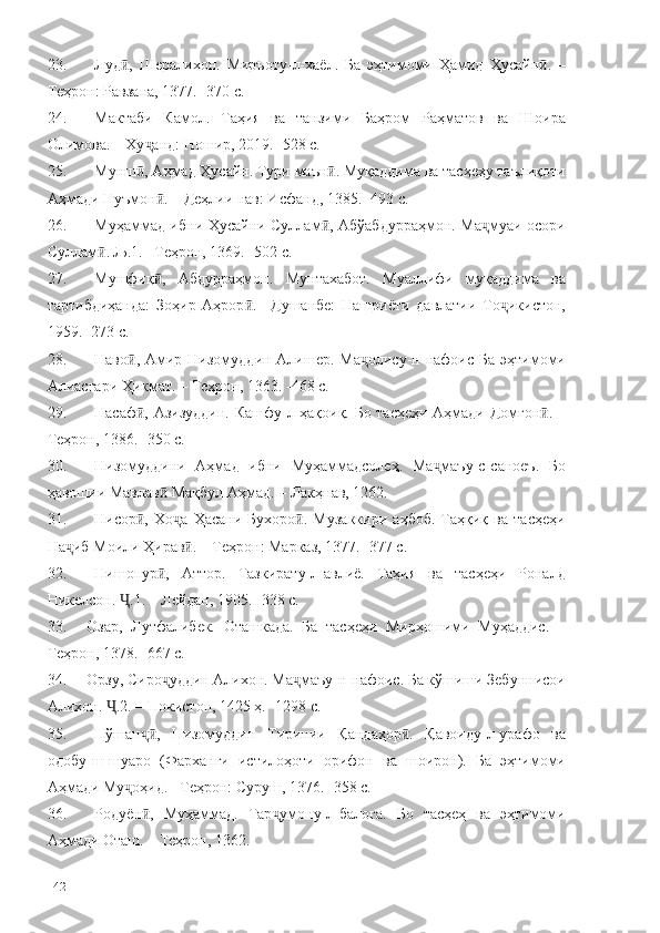 23. Луд ,   Шералихон.   Миръоту-л-хаёл.   Ба   эҳтимоми   Ҳамид   Ҳусайн .   –ӣ ӣ
Теҳрон: Равзана, 1377. -370 с.
24. Мактаби   Камол.   Таҳия   ва   танзими   Баҳром   Раҳматов   ва   Шоира
Олимова. – Ху анд: Ношир, 2019. -528 с.	
ҷ
25. Мунш , Аҳмад Ҳусайн. Тури маън . Муқаддима ва тасҳеҳу таълиқоти
ӣ ӣ
Аҳмади Нуъмон . – Деҳлии нав: Исфанд, 1385. -493 с.	
ӣ
26. Муҳаммад ибни Ҳусайни Суллам , Абўабдурраҳмон. Ма муаи осори	
ӣ ҷ
Суллам . Љ.1. –Теҳрон, 1369. -502 с.	
ӣ
27. Мушфиқ ,   Абдурраҳмон.   Мунтахабот.   Муаллифи   муқаддима   ва	
ӣ
тартибдиҳанда:   Зоҳир   Аҳрор .   –Душанбе:   Нашриёти   давлатии   То икистон,	
ӣ ҷ
1959. -273 с.
28. Наво ,  Амир  Низомуддин Алишер.  Ма олису-н-нафоис Ба  эҳтимоми	
ӣ ҷ
Алиасғари Ҳикмат. – Теҳрон, 1363. -468 с.
29. Насаф , Азизуддин. Кашфу-л-ҳақоиқ. Бо тасҳеҳи Аҳмади Домғон . –
ӣ ӣ
Теҳрон, 1386. -350 с.
30. Низомуддини   Аҳмад   ибни   Муҳаммадсолеҳ.   Ма маъу-с-саноеъ.   Бо	
ҷ
ҳавошии Мавлав  Мақбул Аҳмад. – Лакҳнав, 1262. 	
ӣ
31. Нисор ,   Хо а   Ҳасани   Бухоро .   Музаккири   аҳбоб.   Таҳқиқ   ва   тасҳеҳи	
ӣ ҷ ӣ
На иб Моили Ҳирав . – Теҳрон: Марказ, 1377. -377 с.	
ҷ ӣ
32. Нишопур ,   Аттор.   Тазкирату-л-авлиё.   Таҳия   ва   тасҳеҳи   Роналд	
ӣ
Никелсон.  .1. – Лейдан, 1905. -338 с.	
Ҷ
33. Озар,   Лутфалибек.   Оташкада.   Ба   тасҳеҳи   Мирҳошими   Муҳаддис.   –
Теҳрон, 1378. -667 с.
34. Орзу, Сиро уддин Алихон. Ма маъу-н-нафоис. Ба кўшиши Зебуннисои	
ҷ ҷ
Алихон.  .2. – Покистон, 1425 ҳ. -1298 с.	
Ҷ
35. Пўшан ,   Низомуддин   Тиринии   Қандаҳор .   Қавоиду-л-урафо   ва	
ҷӣ ӣ
одобу-ш-шуаро   (Фарханги   истилоҳоти   орифон   ва   шоирон).   Ба   эҳтимоми
Аҳ мади Му оҳид. –Теҳрон: Суруш, 1376.	
ҷ  -358 с.
36. Родуён ,   Муҳаммад.   Тар умону-л-балоға.   Бо   тасҳеҳ   ва   эҳтимоми	
ӣ ҷ
Аҳмади Оташ. – Теҳрон, 1362. 
142 