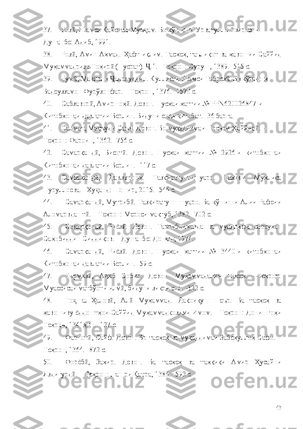 37. Роз , Шамси Қайс. ал-Муъ ам. Бо кўшиши Урватулло Тоиров. – ӣ ҷ
Душанбе: Адиб, 1991. 
38. Роз , Амин Аҳмад. Ҳафт иқлим. Тасҳеҳ, таълиқот ва ҳавошии Саййид
ӣ
Муҳаммадризо Тоҳир  (Нусрат).  .1. –Теҳрон: Суруш, 1389. -515 с.	
ӣ Ҷ
39. Рум , Мавлоно  алолуддин. Куллиёти Шамси Табрез . Бо кўшиши 	
ӣ Ҷ ӣ
Бадеуззамон Фурўзонфар. – Теҳрон, 1376. -1570 с.
40. Сабзавор , Амиршоҳ . Девон. Нусхаи хаттии № PPN620026847-и 	
ӣ ӣ
Китобхонаи давлатии Берлин. Бидуни соли китобат. -36 барга. 
41. Салмон, Масъуди Саъд. Девон. Бо муқаддимаи Носири Ҳаййир . – 	
ӣ
Теҳрон: Фароин, 1362.  -756 с.
42. Самарқанд ,   Бисот .   Девон.   Нусхаи   хаттии   №   2926-и   китобхонаи	
ӣ ӣ
Китобхонаи давлатии Берлин.  -117 с. 
43. Самарқанд ,   Давлатшоҳ.   Тазкирату-ш-шуаро.   Таҳияи   Мухлиса
ӣ
Нуруллоева. –Ху анд: Ношир, 2015. -544 с.
ҷ
44. Самарқанд , Мутриб . Тазкирату-ш-шуаро. Ба кўшиши Алии Рафеии
ӣ ӣ
Аломарвдашт . – Теҳрон: Мероси мактуб, 1382. -702 с.	
ӣ
45. Самарқанд ,   Риёз .   Девон.   Тартибдиҳанда   ва   муаллифи   сарсухан	
ӣ ӣ
Саҳобиддин Сиддиқов. – Душанбе: Дониш, 1974. 
46. Самарқанд ,   Риёз .   Девон.   Нусхаи   хаттии   №   3440-и   китобхонаи
ӣ ӣ
Китобхонаи давлатии Берлин.  -59 с.
47. Тирмиз ,   Адиб   Собир.   Девон.   Муҳаммадалии   Носеҳ.   –Теҳрон:	
ӣ
Муассисаи матбўоти илм , бидуни зикри сол.	
ӣ  -322 с.
48. То   ал-Ҳалов ,   Ал   Муҳаммад.   Дақоиқу-ш-шеър.   Ба   тасҳеҳ   ва	
ҷ ӣ ӣ
ҳавошиву ёддоштҳои Саййид Муҳаммадкозими Имом. – Теҳрон: Донишгоҳи
Теҳрон, 1341ҳ.ш. -127 с.
49. Фарғон , Сайф. Девон. Бо тасҳеҳ ва муқаддимаи Забеҳуллоҳ Сафо. –	
ӣ
Теҳрон, 1364. -872 с.
50. Форёб ,   Заҳир.   Девон.   Ба   тасҳеҳ   ва   таҳқиқи   Амир   Ҳусайни
ӣ
Яздигурд . – Теҳрон: Нашри Қатра, 1380. -592 с.	
ӣ
143 