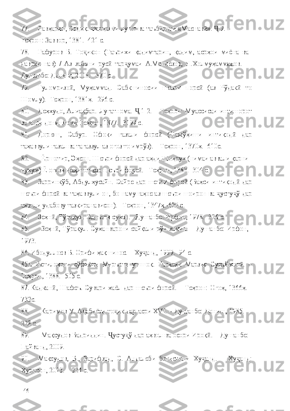 77. Гавҳарин, Содиқ. Фарҳанги луғот ва таъбироти «Маснав ».  .9. –ӣ Ҷ
Теҳрон: Заввор, 1381. -421 с. 
78. Ғафуров   Б.   То икон   (Таърихи   қадимтарин,   қадим,   асрҳои   миёна   ва	
ҷ
давраи   нав)   /   Аз   забони   рус   тар умаи   А.Маниёзов,   Н.Холмуҳаммадов.   –	
ӣ ҷ
Душанбе: Дониш, 2008. - 870 с.
79. Ғуломризо ,   Муҳаммад.   Сабкшиносии   шеъри   порс   (аз   Рўдак   то	
ӣ ӣ ӣ
Шомлу). -Теҳрон, 1381ҳ. -296 с.
80. Деҳхудо,   Алиакбар.  Луғатнома.   .1-2.  –  Теҳрон:   Муассисаи   интишорот	
Ҷ
ва чопи донишгоҳи Теҳрон, 1377. -3199 с.
81. Дорюш,   Сабур.   Офоқи   ғазали   форс   (Пажўҳиши   интиқод   дар	
ӣ ӣ
таҳаввули ғазал ва тағаззул аз оғоз то имрўз). – Теҳрон, 1370ҳ. -610с.
82. Ёршотир, Эҳсон. Шеъри форс  дар аҳди Шоҳрух (нимаи аввали қарни	
ӣ
нуҳум) Ё оғози инҳитот дар шеъри форс . –Теҳрон, 1383. -304 с.	
ӣ
83. Зарринкўб,   Абдулҳусайн.   Сайре   дар   шеъри   форс   (Баҳси   интиқод   дар	
ӣ ӣ
шеъри форс  ва таҳаввули он, бо намунаҳое аз шеъри шоирон ва  усту ў дар	
ӣ ҷ ҷ
аҳволи удабову тазкиранависон). –Теҳрон, 1347ҳ.-600 с.
84. Зеҳн , Тўрақул. Санъати сухан. –Душанбе: Ирфон, 1978. -326 с.
ӣ
85. Зеҳн , Тўрақул. Суханварони сайқали рўи замин. – Душанбе: Ирфон,
ӣ
1973. 
86. Ибодуллоев Б. Орифи ҳақшинос. – Ху анд, 1999. -94 с.	
ҷ  
85.а   Истилоҳоти   сўфиёни   Миръоти   ушшоқ.   Тасҳеҳи   Марзия   Сулаймон .   –	
ӣ
Теҳрон, 1388. -505 с.
87. Кадкан , Шафеъ. Сувари хаёл дар шеъри форс . – Теҳрон:  Огоҳ, 1366ҳ. -	
ӣ ӣ
732с.
88. Каримов У. Адабиёти то ик дар асри ХVI. – Душанбе: Дониш, 1985. -	
ҷ
228 с.
89. Мақсудов Бадриддин.  усту ў дар аҳвол ва осори Ироқ . – Душанбе:	
Ҷ ҷ ӣ
Пайванд, 2009. 
90. Мақсудов,   Б.,   Зарифзод,   С.   Андалеби   боғистони   Ху анд.   –   Ху анд:	
ҷ ҷ
Хуросон, 2013. – 224 с.
146 