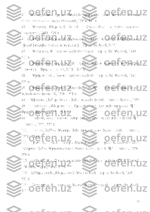 91. Маон ,   Аҳмад   Гулчин.   Мактаби   вуқўъ   дар   шеъри   форс .   –   Машҳад:ӣ ӣ
Интишороти донишкадаи Фирдавс , 1374ҳ.-871 с.	
ӣ
92. Мирзоев,   Абдулған .   Бино .   –   Сталинобод:   Нашриёти   давлатии	
ӣ ӣ
То икистон, 1957. -477 с.	
ҷ
91   а.   Мирзоев,   Абдулған .   Масъалаҳои   рўзгор   ва   осори   Абўабдуллоҳи	
ӣ
Рўдак  (ма мўаи рисола ва мақолаҳо). – Душанбе: Адиб, 2014. 	
ӣ ҷ
93. Мирзозода   Х.   Таърихи   адабиёти   то ик.   –   Душанбе:   Маориф,   1977.   -	
ҷ
400 с.
94. Муқаддимаи   камолшинос .   Таҳияи   Баҳром   Раҳматов   ва   Иззатбек	
ӣ
Шехимов. – Ху анд: Ношир, 2015. - 504 с.	
ҷ
95. Мусулмониён, Раҳим. Назарияи адабиёт. – Душанбе: Маориф, 1990. -
334 с.
96. Муҳаддисзода, Ҳусайн. Асарофаринон.  .4. – Теҳрон: Ан умани осор	
Ҷ ҷ
ва мафохири фарҳанг , 1328. - 345 с.	
ӣ
97. Мўътаман, Зайнулобидин. Забон ва адаби форс . –Теҳрон: Заррин, 1364.	
ӣ
98. Насриддин, Абдулманнон. Куллиёти  осор. Дар ҳафт  му аллад.   .1. –	
ҷ Ҷ
Ху анд: Хуросон, 2013. - 608 с.	
ҷ
99. Нафис , Саид. Таърихи назму наср дар Эрон ва дар забони форс .  .1.	
ӣ ӣ Ҷ
– Теҳрон, 1344.  -664 с. 
100. Нишот,   Саййид   Маҳмуд.   Зеби   сухан   ё   илми   бадеи   порс .   –   Теҳрон,	
ӣ
1347. -459 с.
101. Нўъмон ,   Шибл .   Шеъру-л-А ам   ё   таърихи   шуаро   ва   адабиёти   Эрон.	
ӣ ӣ ҷ
Тар умаи   Сайид   Муҳаммадтақии   Фахри   Доии   Гелон .   .4.   –Теҳрон,   1368.   -	
ҷ ӣ Ҷ
268 с.
102. Рейнсер, М.Л. Эволюция классической газели на фарси ( X - XIV   века ).
– Москва: Наука, 1989. -244с.
103. Сайфуллоев А., Абдуллоев С. Малики адаб. – Душанбе: Адиб, 1996. -
320 с. 
104. Сатторзода   А.   Такмилаи   бадеъи   форсии   то ик .   –   Душанбе:   Адиб,	
ҷ ӣ
2011.  
147 