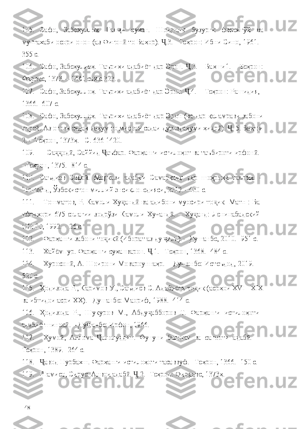 105. Сафо,   Забеҳуллоҳ.   Ган и   сухан.   Шоирони   бузурги   форсигўй   ваҷ
мунтахаби осори онон (аз Фиғон  то Баҳор).  .3. –Теҳрон: Ибни Сино, 1961. -
ӣ Ҷ
355 с.
106. Сафо, Забеҳуллоҳ. Таърихи адабиёт дар Эрон.  .3. – Бахши1. – Теҳрон:	
Ҷ
Фирвас, 1373. – 1461 саҳ.с.323.
107. Сафо, Забеҳуллоҳ. Таърихи адабиёт дар Эрон.  .4. – Теҳрон: Рашидия,
Ҷ
1366. -607 с.
108. Сафо, Забеҳуллоҳ. Таърихи адабиёт  дар Эрон (ва дар қаламрави забони
порс . Аз оғози садаи даҳум то миёнаи садаи дувоздаҳуми ҳи р ).  . 5. Бахши	
ӣ ҷ ӣ Ҷ
2. – Теҳрон, 1373ҳ. –С. 636-1420.
109. Са од , Саййид  аъфар. Фарҳанги истилоҳот ва таъбироти ирфон .	
ҷҷ ӣ Ҷ ӣ
–Теҳрон, 1375. -814 с.
110. Саъдиев   Садр .   Маркази   адабии   Самарқанд   дар   шоҳроҳи   таърих.   –	
ӣ
Тошканд, Ўзбекистон миллий энсиклопедияси, 2012. –400 с.
111. Тошматов, Р. Камоли Ху анд  ва адибони муосири то ик [Матн]: Ба	
ҷ ӣ ҷ
ифтихори   675-солагии   зодрўзи   Камоли   Хучанд .   –   Ху анд:   Ленинабадский	
ӣ ҷ
ООПП, 1992. – 26 с.
112. Фарҳанги забони то ик  (Иборат аз ду  илд). – Душанбе, 2010. -951 с.	
ҷ ӣ ҷ
113. Хайёмпур. Фарҳанги суханварон.  .1. –Теҳрон, 1368. -484 с.	
Ҷ
114. Хуросон , А. Шоирони Мовароуннаҳр. – Душанбе: Истеъдод, 2019. –	
ӣ
520 с.
115. Ҳодизода Р., Каримов У., Саъдиев С. Адабиёти то ик (асрҳои ХVI –ХIХ	
ҷ
ва ибтидои асри ХХ). –Душанбе: Маориф, 1988. -414 с.
116. Ҳодизода   Р.,   Шукуров   М.,   Абду абборов   Т.   Фарҳанги   истилоҳоти	
ҷ
адабиётшинос . – Душанбе: Ирфон, 1966. 	
ӣ
117. Ҳумо ,   Аллома   алолуддин.   Фунуни   балоғат   ва   санооти   адаб .   –
ӣ Ҷ ӣ
Теҳрон, 1389. -264 с.
118. авод Нурбахш. Фарҳанги истилоҳоти тасаввуф. –Теҳрон, 1366. -150 с.	
Ҷ
119. Шамисо, Сирус. Анвои адаб .  .2. -Теҳрон: Фирдавс, 1373ҳ.	
ӣ Ҷ  
148 