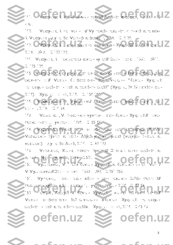 141. Мақсудов, Б. Ҳабиб аз диди рақиб// Адабиёт ва санъат, – 2008. – 31
июл.  
142. Мақсудов, Б. Чашмаи ишқ/ Мунтахаби ғазалиёт. Интихоб ва тавзеҳи
Б. Мақсудов. – Душанбе: Маориф ва фарҳанг, 2008. – С. 3-26.
143. Мақсудов, Б. Шарҳи ғазале чанд аз Камоли Ху анд // Садои Шарқ. –ҷ ӣ
2008. – № 7. – С.122-132.
144. Мақсудов, Б. Шаҳодате аз камоли ҳунар// Садои Шарқ. – 1990. – №11. –
С. 125-126.
145. Мақсудов   Б.   Як   нусхаи   дастнависи   қадими   девони   Камоли   Ху анд   ва	
ҷ ӣ
аҳамияти   он//   Маводи   Конференсияи   байналмилалии   “Камоли   Ху анд :	
ҷ ӣ
Ташаккули   адабиётшинос   ва   равобити   адаб ”   (Ху анд,   28-29   октябри   соли	
ӣ ӣ ҷ
2016). – Ху анд: Ношир, 2016. – С. 156-164.	
ҷ
146. Маҳмадуллоҳ   Ф.   Муқаддима/   Девони   Саққои   Бухоро .   –Душанбе:	
ӣ
Дониш, 2018. – С. 4-98.
147. Маъданкан, М. Вижагиҳои мумтози шеъри Камоли Ху анд  // Номаи
ҷ ӣ
Фарҳангистон, шумораи . – 1376. – С. 55-64.
148. МирзоевА.   Рўдак   ва   инкишофи   ғазал   дар   дар   асрҳои   Х-ХV//	
ӣ
Масъалаҳои   рўзгор   ва   осори   Абўабдуллоҳи   Рўдак   (ма мўаи   рисола   ва	
ӣ ҷ
мақолаҳо). – Душанбе: Адиб, 2014. – С. 83-137.
149. Мирзозода,   Холиқ.   Исмати   Бухоро /   Энсиклопедияи   адабиёт   ва	
ӣ
санъат. –  .1. – Душанбе, 1988. –С.520.	
Ҷ
150. Муллоаҳмад,   М.   Шайх   Камоли   Ху анд   ва   Камолҳои   дигар   [Матн]/	
ҷ ӣ
М.Муллоаҳмад// Эроншинохт. – 1997. – №2. –С.251-259.
151. Муттаҳид,   Шево.   Нақди   зебоишиносии   ғазалҳои   Сайфи   Фарғон //	
ӣ
Фаслномаи ҳунари забон. Давраи 1, шумораи 1, соли 2016. –С. 37-58.
152. Наврўз ,   Асадуллоҳ.   Камоли   Ху анд   -   холиқи   радифҳои   латиф//	
ӣ ҷ ӣ
Маводи   конференсияи   байналмилалии   «Камоли   Ху анд :   ташаккули	
ҷ ӣ
адабиётшинос  ва ра-вобити адаб ». – Ху анд: Ношир, 2016. –С.45-49.	
ӣ ӣ ҷ
151 