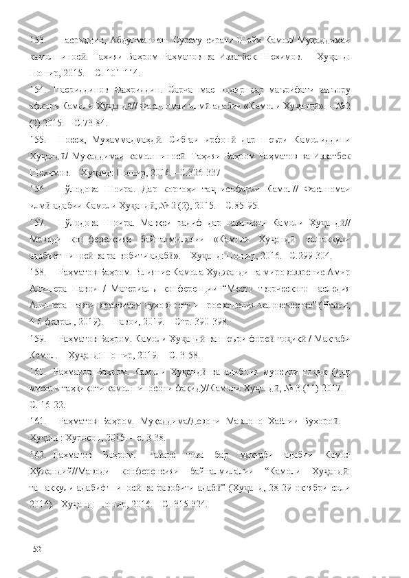 153. Насриддин,   Абдулманнон.   Сурату   сирати   Шайх   Камол/   Муқаддимаи
камолшинос .   Таҳияи   Баҳром   Раҳматов   ва   Иззатбек   Шехимов.   –   Ху анд:ӣ ҷ
Ношир, 2015. – С. 101-114.
154. Насриддинов   Фахриддин.   Сарчашмае   нодир   дар   маърифати   ашъору
афкори Камоли Ху анд // Фаслномаи илм -адабии «Камоли Ху анд ». – №2	
ҷ ӣ ӣ ҷ ӣ
(2) 2015. – С.73-84.
155. Носеҳ,   Муҳаммадмаҳд .   Сибғаи   ирфон   дар   шеъри   Камолиддини	
ӣ ӣ
Ху анд /   Муқаддимаи  	
ҷ ӣ камолшинос .   Таҳияи   Баҳром   Раҳматов   ва   Иззатбек	ӣ
Шехимов. – Ху анд: Ношир, 2016. –С.326-337	
ҷ
156. Пўлодова   Шоира.   Дар   коргоҳи   та нисофарии   Камол//   Фаслномаи	
ҷ
илм -адабии Камоли Ху анд , № 2 (2), 2015. – С.85-95.	
ӣ ҷ ӣ
157. Пўлодова   Шоира.   Мавқеи   радиф   дар   ғазалиёти   Камоли   Ху анд //	
ҷ ӣ
Маводи   кон-ференсияи   байналмилалии   «Камоли   Ху анд :   ташаккули	
ҷ ӣ
адабиётшинос  ва ра-вобити адаб ». – Ху анд: Ношир, 2016. –С.299-304.	
ӣ ӣ ҷ
158. Раҳматов Баҳром.  Влияние Камола Худжанди на мировоззрение Амир
Алишера   Навои   /   Материалы   конференции   “Место   творческого   наследия
Алишера Навои в развитии духовности и просвещения человечество” (Навои,
4-6 феврал, 2019). – Навои, 2019. – Стр. 390-398.
159. Раҳматов Баҳром. Камоли Ху анд  ва шеъри форс -то ик  / Мактаби	
ҷ ӣ ӣ ҷ ӣ
Камол. – Ху анд: Ношир, 2019. – С. 3-58.	
ҷ
160. Раҳматов   Баҳром.   Камоли   Ху анд   ва   адибони   муосири   то ик   (Дар	
ҷ ӣ ҷ
мисоли таҳқиқоти камолшиносони фақид)//Камоли Ху анд , № 3 (11) 2017. –	
ҷ ӣ
С. 16-22.
161. Раҳматов   Баҳром.   Муқаддима/Девони   Мавлоно   Хаёлии   Бухоро .   –	
ӣ
Ху анд: Хуросон, 2015. – с. 3-38.	
ҷ
162. Раҳматов   Баҳром.   Назаре   тоза   бар   мактаби   адабии   Камол
Хўжандий//Маводи   конференсияи   байналмилалии   “Камоли   Ху анд :	
ҷ ӣ
ташаккули  адабиётшинос   ва  равобити   адаб ”   (Ху анд,   28-29   октябри   соли	
ӣ ӣ ҷ
2016). –Ху анд: Ношир, 2016. – С. 315-324.	
ҷ
152 