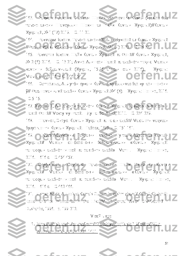 163. Раҳматов   Баҳром.   Парвози   Шоҳин   дар   осмони   Камол   (Назаре   бар
таъсирпазирии   Шамсуддин   Шоҳин   аз   Шайх   Камоли   Ху анд )//Камолиҷ ӣ
Ху анд , № 1 (17) 2019. – С. 11-20.	
ҷ ӣ
164. Раҳматов Баҳром. Таъсирпазирии Хаёлии Бухоро  аз Камоли Ху анд	
ӣ ҷ ӣ
//Фаслномаи илм -адабии Камоли Ху анд , №1 (1) 2015. – С. 28-33.	
ӣ ҷ ӣ
165. Раҳматов   Баҳром.   Шайх  Камоли  Ху анд   ва  Фон //  Камоли  Ху анд ,	
ҷ ӣ ӣ ҷ ӣ
№  2 (6)  2016.  – С.  13-21;   Амир Алишери Наво  ва  адабиёти  то ик.  Маводи	
ӣ ҷ
ҳамоиши   байналмилал   (Ху анд,   15-16   апрели   соли   2016).   –   Ху анд:	
ӣ ҷ ҷ
Маънавият, 2016. – С. 146-154.
166. Сатторзода, А. Лутфи сухани Камол ё муқаддимае бар ҳунари шоирии
ў// Фаслномаи илм -адабии Камоли Ху анд  №4 (8). – Ху анд: Ношир, 2016.	
ӣ ҷ ӣ ҷ
–С.5-15.
167. Хуросон , А. Таъсири э одиёти  Камоли Ху анд  ба «Девони  форс »-и	
ӣ ҷ ҷ ӣ ӣ
Наво -Фон // Меҳру муштар . – Душанбе: Адиб, 2010. – С. 234-239.	
ӣ ӣ ӣ
168. Шамисо, Сирус. Камоли Ху анд  ва нақди адаб / Мақолоти ма мааи	
ҷ ӣ ӣ ҷ
бузургдошти Камоли Ху анд . –Табрез, 1375. – С. 151-161.	
ҷ ӣ
169. Шоев   Абдуҳамид.   Пайравии   Нақибхон   Туғрали   Аҳрор   аз   Камоли	
ӣ
Ху анд //   Маводи   конференсияи   байналмилалии   «Камоли   Ху анд :	
ҷ ӣ ҷ ӣ
ташаккули   адабиётшинос   ва   равобити   адаб »   [Матн].   –   Ху анд:   Ношир,	
ӣ ӣ ҷ
2016. – 616 с. – С.454-457.
170. Юсуфинажод,   Юсуфал .   Таъсирпазирии   Шайх   Озар   аз   Камоли	
ӣ ӣ
Ху анд //   Маводи   конференсияи   байналмилалии   «Камоли   Ху анд :	
ҷ ӣ ҷ ӣ
ташаккули   адабиётшинос   ва   равобити   адаб »   [Матн].   –   Ху анд:   Ношир,	
ӣ ӣ ҷ
2016. – 616 с. – С.462-466.
171. Usman Nazir. A Look at Kamals Guftam ba cashm ghazal/ Kamal Khujandi:
Epoch   and   its   Importance   in   the   HistorV   of   Central   Asian   Civilization/   –
Dushanbe, 1996. –p. 199-212.
V -сайтлар :
1. https://donish.org/ru/course/learn/32-adabiyoti-tojik-sinfi-9/lesson/290-r-   
zgori-kamoli-khujandi--1321-1401-
153 