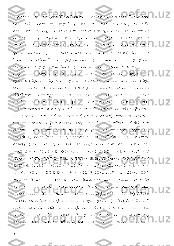 олдинроқ   яшаган   Аҳмад   Жомий   орқали   шаклланган   тасаввуфий   ғазаллар,
анъанавий   тимсоллар,   воқеабанд   ғазаллар,   ғазал   композицияси   каби
масалалар   Саъдийдан илгариги асрга бориб тақалади. Лекин Саъдий асрида
кўпроқ   амалда   ривожлангани   кузатилади.   Сирус   Шамисо   ғазалга
бағишланган   ўз   тадқиқотида   Саъдий   ғазаллари   ва   унинг   ғазал   ривожига
қўшган   салмоқли   улуши   ҳақида   фикр   билдиради   (120,   87-92).   Саъдийни
“ғазал   пайғамбари”   деб   улуғлашлари   уни   ғазалга   янги   унсурлар
киритганлиги   учун   эмас,   балки   у   ғазалдаги   барча   шаклий   ва   маъновий
унсурларни   тизимга   солиб,   ғазалга   янгича   композициялар   киритишга
муваффақ   бўлгани,   бу   ҳолат   сўнгра   ғазалчилик   анъанаси   сифатида   қабул
қилинганидир,   дея   таъкидлайди.   Б.Мақсудов:   “Саъдий   ғазалда   воизлар   ва
сўфийнамо   кишиларнинг   риёкорликларини   танқид   қилган   илк   шоир
ҳисобланади.   У   ғазалда   тилнинг   равонлиги   ва   нозиклигини   ривожлантирди.
Ғазал   структураси   ҳамда   унинг   бошқа   шаклий   жиҳатларида   кўзга   кўринган
ишлар   қилди.   Ғазалда   фахрланишни   (одатда   мақтаъда)   расмиятга   киритди.
Ғазалнинг   ҳажмини   ўз   ғазаллари   намуналари   билан   6   байтдан   14   байтгача
кўрсатди.   Шоир   ғазалларида   ғазал   структурасининг   беш   тури:   мусалсал,
воқеабанд,   якпора(бир   парча),   пароканда   ва   даврий   (ҳалқали)   -   ҳаммаси
мавжуд”   (137а,149). Шунинг учун Саъдийдан  кейин ғазал  майдонига келган
шоирлар унинг томонидан киритилган янгиликлар қуршовида қолдилар. ХIV
асрнинг биринчи ярмида Хусрав Деҳлавий, Ҳасан Деҳлавий, Хожу Кирмоний
ва   бошқа   кўплаб   шоирларнинг   аксарияти   Саъдий   ғазалчилик   йўналишини
давом эттирган  ҳисобланади. Шунингдек, бу асрда Салмон Соважий, Носир
Бухорий,   Ҳофиз   Шерозий   ва   Камол   Хўжандий   каби   шоирлар   ҳам   ушбу
жанрнинг   энг   буюк   шоирларидандир.   Мазкур   шоирлар   ижодида   ғазал
тарихий  тараққиётнинг   асосий  босқичини   босиб  ўтди   (91а,  112-124).  Айрим
тадқиқотчилар фикрига кўра, кейин таназзулга учради (81, 79). Агар Саъдий
асрини   ғазал   асри   деб   номлаган   бўлсалар,   Ҳофиз   ва   Камол   асрини   ғазал
буюклари   асри   дейиш   мумкин.   Ушбу   асрнинг   вакиллари   ғазални   ҳар
жиҳатдан   юксак   поғонага   кўтариб,   янги   тажрибаларни   амалга   оширдилар.
18 