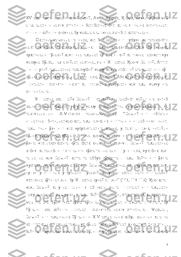 ХV   аср   намояндалари   ҳам   Саъдий,   Амир   Хусрав,   Ҳофиз,   Камол   Хўжандий
анъаналарини   давом   эттириши   баробарида   бир   қанча   янгилик   киритдилар.
Ишнинг кейинги қисмида бу масалага алоҳида эътибор қаратилади.
Юқорида   таъкидланганидек,   ҳар   бир   жанрнинг   нуфузи   ва   тараққиёти
давр   эҳтиёжи,   тақозосига   боғлиқ.   Ғазал   тараққиётида   ҳам   бу   ҳодиса
кузатилади. Рўдакий замонида ғазаллар кўпроқ ишқий ва гоҳида насиҳатомуз
мавзуда   бўлса,   Ғазнавийлар   даврида,   яъни   ХII   асрда   Ҳаким   Саноий,   Аттор
Нишопурий ғазалларида тасаввуфий мавзу ҳамда ирфоний атамаларнинг кўп
қўлланилиши   кузатилади.   Шунингдек,   Анварий   Абевардий   каби   ушбу   давр
шоирлари   шеърияти   шикоят   ва   норозилик   мавзулари   ҳам   ғазал   мазмунига
сингдирилган. 
ХIII   асрда   эса   Шайх   Саъдий   Шерозийнинг   адабиёт   майдонига   кириб
келиши   билан   ғазал   структура,   мавзу   ва   бадиий   тил   нуқтаи   назаридан   анча
такомиллашди.   А.Мирзоев   таъкидлаганидек:   “Саъдийнинг   ибратли
ишларидан  бири,  дарҳақиқат,  ғазалнависликнинг   тилини  ишлаб чиқишидир.
Ғазал   тили   ўзининг   хос   хусусиятларига   молик,   у   равон,   нозик,   чиройли
бўлиб,   сўзларнинг   қўлланилишида   қасида   ва   назмнинг   бошқа   шаклларидан
ўзига   хос   лексикасига   кўра   фарқ   қилиниши   лозим...   Саъдий   ғазалларида
қофия   ва   радифнинг   ягоналиги   кўзга   ташланади.   Шунингдек,   мувофиқ   вазн
танлашда   ҳам   Саъдий   катта   ташаббус   кўрсатган.   Ғазал   байтининг   ўзига
мустақил маънога молик бўлиши Саъдий ғазалиётида кенг қўлланилган эди,
чунки   унинг   илк   унсурлари   Рўдакий   ва   унинг   асрдошларининг   адабий
меросида кўринар эди. Бу ХII асрда кучайган эди” (147, 118-119). Ҳақиқатан
ҳам,   Саъдий   ва   ундан   олдин   яшаб   ижод   қилган   шоирларнинг   ғазаллари
намуналаридан  маълумки, у ғазал  байтининг  тили, структураси ва  мустақил
маънога   эга   бўлишида   кўзга   кўринадиган   ишларни   амалга   оширган,   бу
йўналиш   эса   кейинги   шоирлар   шеъриятида   давом   эттирилган.   Масалан,
Саъдийнинг   ғазалчилик   йўналиши   ХIV   асрда   илиқ   қабул   қилинди   ва   анча
кенг тарқалди. Ғазалда тахаллус қўллаш ҳамда байтлар миқдорига риоя этиш,
байтнинг   мустақил   маънога   эга   бўлиши   ушбу   давр   ғазалчилигининг   асосий
19 