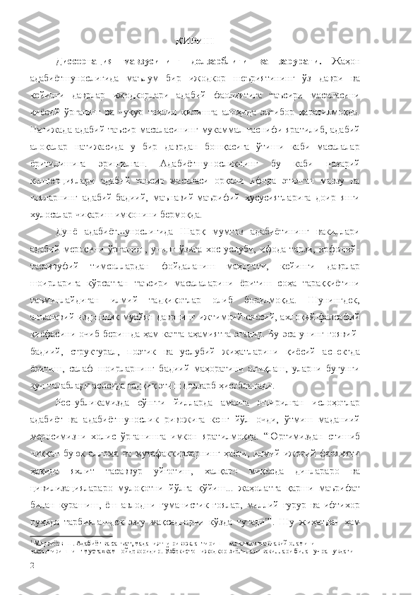 КИРИШ
Диссертация   мавзусининг   долзарблиги   ва   зарурати.   Жаҳон
адабиётшунослигида   маълум   бир   ижодкор   шеъриятининг   ўз   даври   ва
кейинги   даврлар   ижодкорлари   адабий   фаолиятига   таъсири   масаласини
қиёсий   ўрганиш   ва   чуқур   таҳлил   қилишга   алоҳида   эътибор   қаратилмоқда.
Натижада адабий таъсир масаласининг мукаммал таснифи яратилиб, адабий
алоқалар   натижасида   у   бир   даврдан   бошқасига   ўтиши   каби   масалалар
ёритилишига   эришилган.   Адабиётшуносликнинг   бу   каби   назарий
концепциялари   адабий   таъсир   масаласи   орқали   ифода   этилган   мавзу   ва
ғояларнинг   адабий-бадиий,   маънавий-маърифий   хусусиятларига   доир   янги
хулосалар чиқариш имконини бермоқда.
Дунё   адабиётшунослигида   Шарқ   мумтоз   адабиётининг   вакиллари
адабий   меросини   ўрганиш,   унинг   ўзига   хос   услуби,   ифода   тарзи,   ирфоний-
тасаввуфий   тимсоллардан   фойдаланиш   маҳорати,   кейинги   даврлар
шоирларига   кўрсатган   таъсири   масалаларини   ёритиш   соҳа   тараққиётини
таъминлайдиган   илмий   тадқиқотлар   олиб   борилмоқда.   Шунингдек,
анъанавий издошлик муайян даврнинг ижтимоий-сиёсий, ахлоқий-фалсафий
қиёфасини   очиб   беришда   ҳам   катта   аҳамиятга   эгадир.   Бу   эса   унинг   ғоявий-
бадиий,   структурал,   поэтик   ва   услубий   жиҳатларини   қиёсий   аспектда
ёритиш,   салаф   шоирларнинг   бадиий   маҳоратини   аниқлаш,   уларни   бугунги
кун талаблари асосида тадқиқ этиш долзарб ҳисобланади.
Республикамизда   сўнгги   йилларда   амалга   оширилган   ислоҳотлар
адабиёт   ва   адабиётшунослик   ривожига   кенг   йўл   очди,   ўтмиш   маданиий
меросимизни   холис   ўрганишга   имкон   яратилмоқда.   “Юртимиздан   етишиб
чиққан   буюк   аллома   ва   мутафаккирларнинг   ҳаёти,   илмий-ижодий   фаолияти
ҳақида   яхлит   тасаввур   уйғотиш,   халқаро   миқёсда   динлараро   ва
цивилизациялараро   мулоқотни   йўлга   қўйиш...   жаҳолатга   қарши   маърифат
билан   курашиш,   ёш   авлодни   гуманистик   ғоялар,   миллий   ғурур   ва   ифтихор
руҳида   тарбиялашдек   эзгу   мақсадларни   кўзда   тутади” 1
.   Шу   жиҳатдан   ҳам
1
  Мирзиёев Ш. Адабиёт ва санъат, маданиятни ривожлантириш – халқимиз маънавий оламини 
юксалтиришнинг мустаҳкам пойдеворидир. Ўзбекистон ижодкор зиёлилари вакиллари билан учрашувдаги  
2 