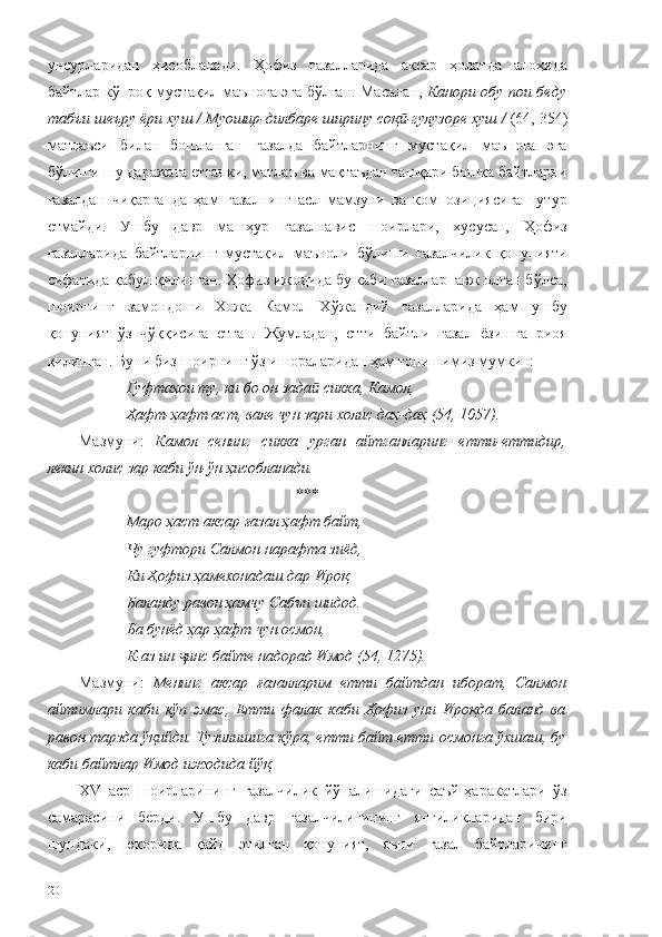 унсурларидан   ҳисобланади.   Ҳофиз   ғазалларида   аксар   ҳолатда   алоҳида
байтлар кўпроқ мустақил маънога эга бўлган. Масалан,   Канори обу пои беду
табъи шеъру ёри хуш   / Муошир-дилбаре ширину соқ -гулузоре хуш /ӣ  (64, 354)
матлаъси   билан   бошланган   ғазалда   байтларнинг   мустақил   маънога   эга
бўлиши шу даражага етганки, матлаъ ва мақтаъдан ташқари бошқа байтларни
ғазалдан   чиқарганда   ҳам   ғазалнинг   асл   мамзуни   ва   композициясига   путур
етмайди.   Ушбу   давр   машҳур   ғазалнавис   шоирлари,   хусусан,   Ҳофиз
ғазалларида   байтларнинг   мустақил   маъноли   бўлиши   ғазалчилик   қонунияти
сифатида қабул қилинган. Ҳофиз ижодида бу каби ғазаллар  авж олган бўлса,
шоирнинг   замондоши   Хожа   Камол   Хўжандий   ғазалларида   ҳам   ушбу
қонуният   ўз   чўққисига   етган.   Жумладан,   етти   байтли   ғазал   ёзишга   риоя
қилинган. Буни биз шоирнинг ўз ишораларидан ҳам топишимиз мумкин:
Гуфтаҳои ту, ки бо он зада  сикка, Камол,	
ӣ
Ҳафт-ҳафт аст, вале чун зари холис даҳ-даҳ (54, 1057).
Мазмуни:   Камол   сенинг   сикка   урган   айтганларинг   етти-еттидир,
лекин холис зар каби ўн-ўн ҳисобланади. 
***
Маро ҳаст аксар ғазал ҳафт байт,
Чу гуфтори Салмон нарафта зиёд,
Ки Ҳофиз ҳамехонадаш дар Ироқ
Баланду равон ҳамчу Сабъи шидод.
Ба бунёд ҳар ҳафт чун осмон,
К-аз ин  инс байте надорад Имод (54, 1275).	
ҷ
Мазмуни:   Менинг   аксар   ғазалларим   етти   байтдан   иборат,   Салмон
айтимлари   каби   кўп   эмас,   Етти   фалак   каби   Ҳофиз   уни   Ироқда   баланд   ва
равон тарзда ўқийди. Тузилишига кўра, етти байт етти осмонга ўхшаш, бу
каби байтлар Имод ижодида йўқ.
ХV   аср   шоирларининг   ғазалчилик   йўналишидаги   саъй-ҳаракатлари   ўз
самарасини   берди.   Ушбу   давр   ғазалчилигининг   янгиликларидан   бири
шундаки,   юқорида   қайд   этилган   қонуният,   яъни   ғазал   байтларининг
20 