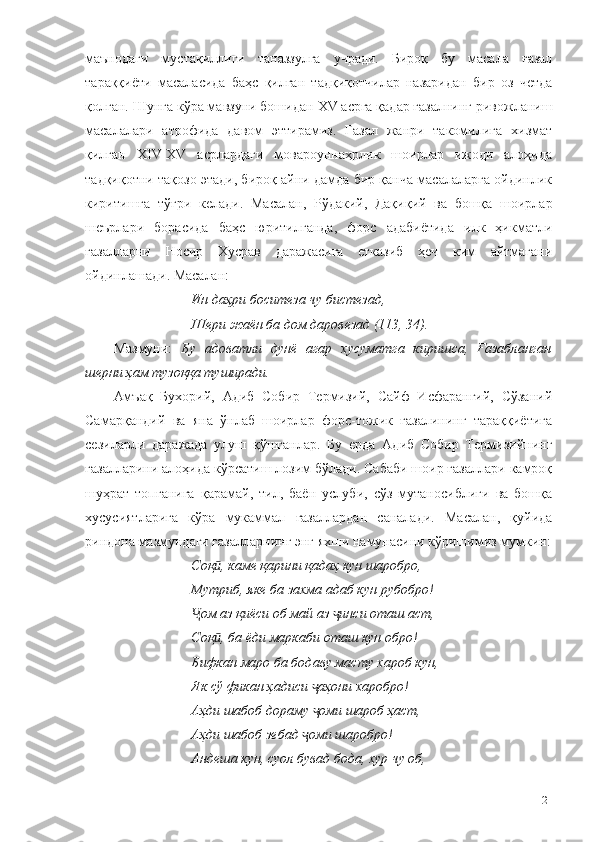 маънодаги   мустақиллиги   таназзулга   учради.   Бироқ   бу   масала   ғазал
тараққиёти   масаласида   баҳс   қилган   тадқиқотчилар   назаридан   бир   оз   четда
қолган. Шунга кўра мавзуни бошидан  ХV асрга қадар ғазалнинг ривожланиш
масалалари   атрофида   давом   эттирамиз.   Ғазал   жанри   такомилига   хизмат
қилган   ХIV-ХV   асрлардаги   мовароуннаҳрлик   шоирлар   ижоди   алоҳида
тадқиқотни тақозо этади, бироқ айни дамда бир қанча масалаларга ойдинлик
киритишга   тўғри   келади.   Масалан,   Рўдакий,   Дақиқий   ва   бошқа   шоирлар
шеърлари   борасида   баҳс   юритилганда,   форс   адабиётида   илк   ҳикматли
ғазалларни   Носир   Хусрав   даражасига   етказиб   ҳеч   ким   айтмагани
ойдинлашади. Масалан:
Ин даҳри боситеза чу бистезад,
Шери жаён ба дом даровезад (113, 34).
Мазмуни:   Бу   адоватли   дунё   агар   хусуматга   киришса,   Ғазабланган
шерни ҳам тузоққа туширади. 
Амъақ   Бухорий,   Адиб   Собир   Термизий,   Сайф   Исфарангий,   Сўзаний
Самарқандий   ва   яна   ўнлаб   шоирлар   форс-тожик   ғазалининг   тараққиётига
сезиларли   даражада   улуш   қўшганлар.   Бу   ерда   Адиб   Собир   Термизийнинг
ғазалларини алоҳида кўрсатиш лозим бўлади. Сабаби шоир ғазаллари камроқ
шуҳрат   топганига   қарамай,   тил,   баён   услуби,   сўз   мутаносиблиги   ва   бошқа
хусусиятларига   кўра   мукаммал   ғазаллардан   саналади.   Масалан,   қуйида
риндона мазмундаги ғазалларнинг энг яхши намунасини кўришимиз мумкин:
Соқ , каме қарини қадаҳ кун шаробро, ӣ
Мутриб, яке ба захма адаб кун рубобро!
ом аз қиёси об май аз  инси оташ аст,	
Ҷ ҷ
Соқ , ба ёди маркаби оташ кун обро!	
ӣ
Бифкан маро ба бодаву масту хароб кун,
Як сў фикан ҳадиси  аҳони харобро!	
ҷ
Аҳди шабоб дораму  оми шароб ҳаст,
ҷ
Аҳди шабоб зебад  оми шаробро!	
ҷ
Андеша кун, суол бувад бода, хур чу об,
21 