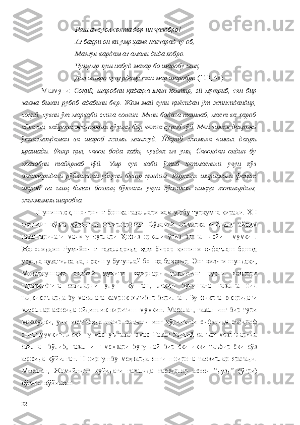 Пеш аз суол сохта дор ин  авобро!ҷ
Аз баҳри он ки умр ҳаме нагзарад чу об,
Маъзул кардам аз амали дида хобро.
Чун умр хуш набуд магар бо шаробу ишқ,
Дил ишқро супурдаму тан мар шаробро  (113, 48).
    Мазмуни:   Соқий,   шаробни   қадаҳга   яқин   келтир,   эй   мутриб,   сен   бир
захма   билан   рубоб   адабини   бер.   Жом   май   суви   қиёсидан   ўт   жинсидандир,
соқий, сувни ўт маркаби эсига солгин. Мени бодага ташлаб, маст ва хароб
айлагин, вайрона жаҳоннинг сўзини бир четга суриб қўй. Мен ёшлик даврини
ўтказмоқдаман   ва   шароб   жоми   мавжуд.   Шароб   жомига   ёшлик   даври
ярашади.   Фикр   қил,   савол   бода   каби,   сувдек   ич   уни,   Саволдан   олдин   бу
жавобни   тайёрлаб   қўй.   Умр   сув   каби   ўтиб   кетмаслиги   учун   кўз
амалларидаги   рўйхатдан   уйқуни   бекор   қилдим.   Умрнинг   ширинлиги   фақат
шароб   ва   ишқ   билан   боғлиқ   бўлгани   учун   кўнгилни   ишққа   топширдим,
жисмимни шаробга.
Шунингдек, шоирнинг бошқа ғазаллари ҳам ушбу туркумга киради. XII
асрнинг   кўзга   кўринган   шоирларидан   Сўзаний   Самарқандийнинг   айрим
ғазалларидаги   мадҳ   унсурлари   Ҳофиз   орқали   ўтиб   борган   дейиш   мумкин.
Жалолиддин   Румийнинг   ғазалларида   ҳам   бирор   кишини   сифатлаш   бошқа
усулда кузатилса-да,   лекин у бутунлай бошқа баҳсдир. Энг қизиғи шундаки,
Мовароуннаҳр   адабий   муҳити   шоирлари   ғазалнинг   турли   навлари
тараққиётига   сезиларли   улуш   қўшган,   лекин   бугунгача   ғазалга   оид
тадқиқотларда   бу   масалага   камроқ   эътибор   берилган.   Бу   фикрга   юқоридаги
мисоллар  асосида  ойдинлик  киритиш  мумкин.  Масалан,   ғазалнинг   бир  тури
мавжудки,   уни   истилоҳда   шоир   санъатининг   кўриниши   сифатида   эътироф
этиш мумкин. Лекин у маснуъ ғазал эмас. Ғазал бадиий санъат мезонларида
ёзилган   бўлиб,   ғазалнинг   меҳвари   бутунлай   бир   ёки   икки   таъбир   ёки   сўз
асосида   қўйилган.   Шоир   ушбу   меҳварда   янги   шоирона   тасвирлар   яратади.
Масалан,   Жомийнинг   қуйидаги   ғазалида   тасвирлар   асоси   “дузд”   (ўғри)
сўзига  қўйилган:
22 