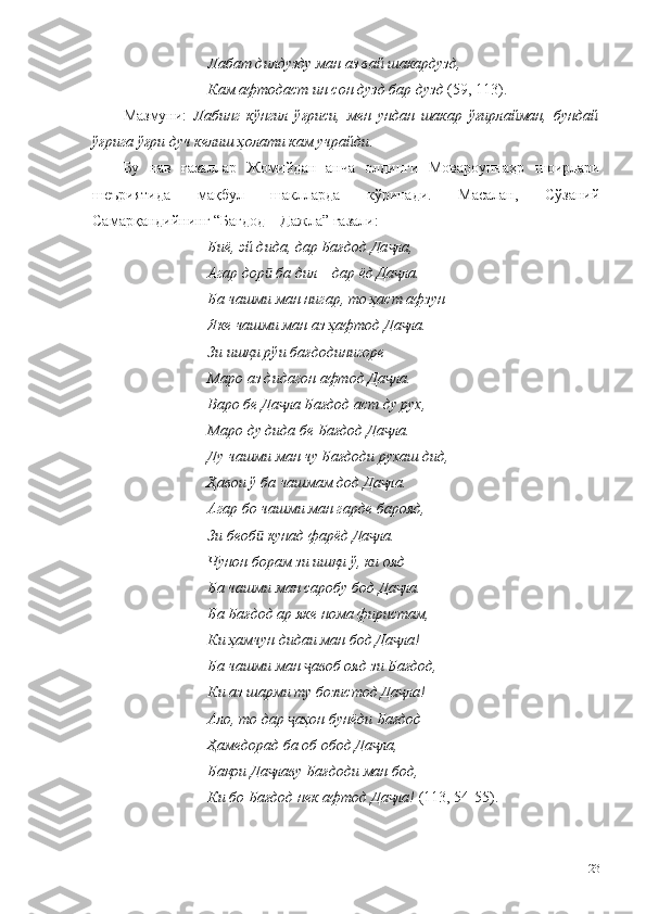 Лабат дилдузду ман аз вай шакардузд,
Кам афтодаст ин сон дузд бар дузд  (59, 113).
Мазмуни:   Лабинг   кўнгил   ўғриси,   мен   ундан   шакар   ўғирлайман,   бундай
ўғрига ўғри дуч келиш ҳолати кам учрайди . 
Бу   нав   ғазаллар   Жомийдан   анча   олдинги   Мовароуннаҳр   шоирлари
шеъриятида   мақбул   шаклларда   кўринади.   Масалан,   Сўзаний
Самарқандийнинг “Бағдод – Дажла” ғазали: 
Биё, эй дида, дар Бағдод Да ла,ҷ
Агар дор  ба дил – дар ёд Да ла.	
ӣ ҷ
Ба чашми ман нигар, то ҳаст афзун
Яке чашми ман аз ҳафтод Да ла.	
ҷ
Зи ишқи рўи бағдодинигоре
Маро аз дидагон афтод Да ла.	
ҷ
Варо бе Да ла Бағдод аст ду рух,	
ҷ
Маро ду дида бе Бағдод Да ла.	
ҷ
Ду чашми ман чу Бағдоди рухаш дид,
Ҳавои ў ба чашмам дод Да ла.
ҷ
Агар бо чашми ман гарде барояд,
Зи беоб  кунад фарёд Да ла.	
ӣ ҷ
Чунон борам зи ишқи ў, ки ояд
Ба чашми ман саробу бод Да ла.	
ҷ
Ба Бағдод ар яке нома фиристам,
Ки ҳамчун дидаи ман бод Да ла!
ҷ
Ба чашми ман  авоб ояд зи Бағдод,	
ҷ
Ки аз шарми ту бозистод Да ла!	
ҷ
Ало, то дар  аҳон бунёди Бағдод	
ҷ
Ҳамедорад ба об обод Да ла,	
ҷ
Бақои Да лаву Бағдоди ман бод,	
ҷ
Ки бо Бағдод нек афтод Да ла!	
ҷ  (113, 54-55).
23 