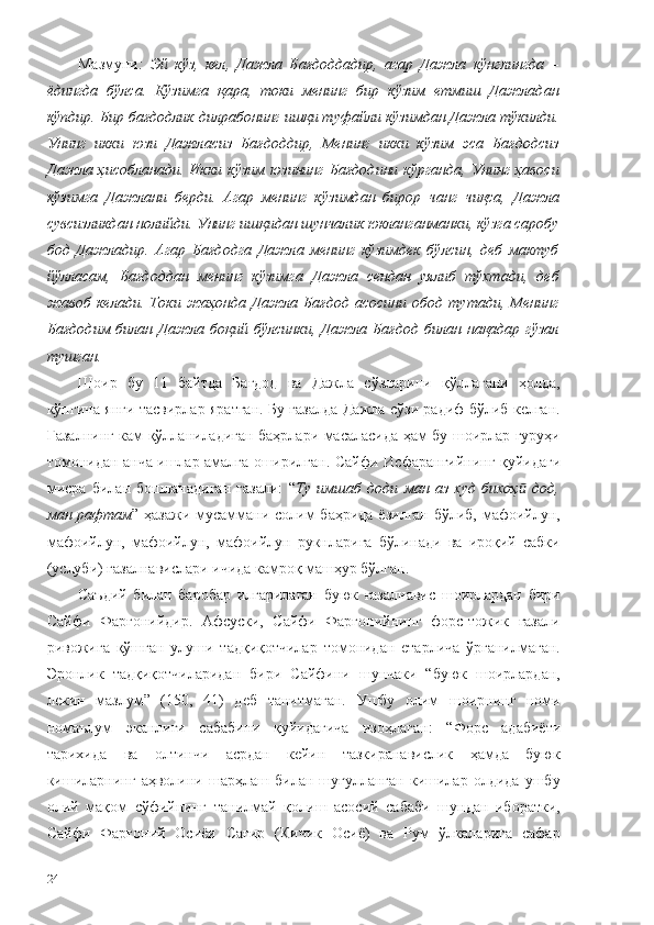 Мазмуни :   Эй   кўз,   кел,   Дажла   Бағдоддадир,   агар   Дажла   кўнглингда   –
ёдингда   бўлса.   Кўзимга   қара,   токи   менинг   бир   кўзим   етмиш   Дажладан
кўпдир. Бир бағдодлик дилрабонинг ишқи туфайли кўзимдан Дажла тўкилди.
Унинг   икки   юзи   Дажласиз   Бағдоддир,   Менинг   икки   кўзим   эса   Бағдодсиз
Дажла ҳисобланади.  Икки  кўзим юзининг  Бағдодини кўрганда, Унинг  ҳавоси
кўзимга   Дажлани   берди.   Агар   менинг   кўзимдан   бирор   чанг   чиқса,   Дажла
сувсизликдан нолийди. Унинг ишқидан шунчалик юкланганманки, кўзга саробу
бод   Дажладир.   Агар   Бағдодга   Дажла   менинг   кўзимдек   бўлсин,   деб   мактуб
йўлласам,   Бағдоддан   менинг   кўзимга   Дажла   сендан   уялиб   тўхтади,   деб
жавоб   келади.   Токи   жаҳонда   Дажла   Бағдод   асосини   обод   тутади,   Менинг
Бағдодим билан  Дажла боқий  бўлсинки,  Дажла Бағдод  билан  нақадар  гўзал
тушган. 
Шоир   бу   11   байтда   Бағдод   ва   Дажла   сўзларини   қўллагани   ҳолда,
кўпгина янги тасвирлар яратган. Бу ғазалда Дажла сўзи радиф бўлиб келган.
Ғазалнинг кам қўлланиладиган баҳрлари масаласида ҳам бу шоирлар гуруҳи
томонидан анча ишлар амалга оширилган. Сайфи   Исфарангийнинг қуйидаги
мисра   билан   бошланадиган   ғазали:   “ Ту   имшаб   доди   ман   аз   худ   бихоҳ   дод,ӣ
ман рафтам ” ҳазажи мусаммани солим баҳрида ёзилган бўлиб, мафоийлун,
мафоийлун,   мафоийлун,   мафоийлун   рукнларига   бўлинади   ва   ироқий   сабки
(услуби) ғазалнавислари ичида камроқ машҳур бўлган. 
Саъдий   билан   баробар   илгарилаган   буюк   ғазалнавис   шоирлардан   бири
Сайфи   Фарғонийдир.   Афсуски,   Сайфи   Фарғонийнинг   форс-тожик   ғазали
ривожига   қўшган   улуши   тадқиқотчилар   томонидан   етарлича   ўрганилмаган.
Эронлик   тадқиқотчиларидан   бири   Сайфини   шунчаки   “буюк   шоирлардан,
лекин   мазлум”   (150,   41)   деб   танитмаган.   Ушбу   олим   шоирнинг   номи
номаълум   эканлиги   сабабини   қуйидагича   изоҳлаган:   “Форс   адабиёти
тарихида   ва   олтинчи   асрдан   кейин   тазкиранавислик   ҳамда   буюк
кишиларнинг   аҳволини   шарҳлаш   билан   шуғулланган   кишилар   олдида   ушбу
олий   мақом   сўфийнинг   танилмай   қолиш   асосий   сабаби   шундан   иборатки,
Сайфи   Фарғоний   Осиёи   Сағир   (Кичик   Осиё)   ва   Рум   ўлкаларига   сафар
24 