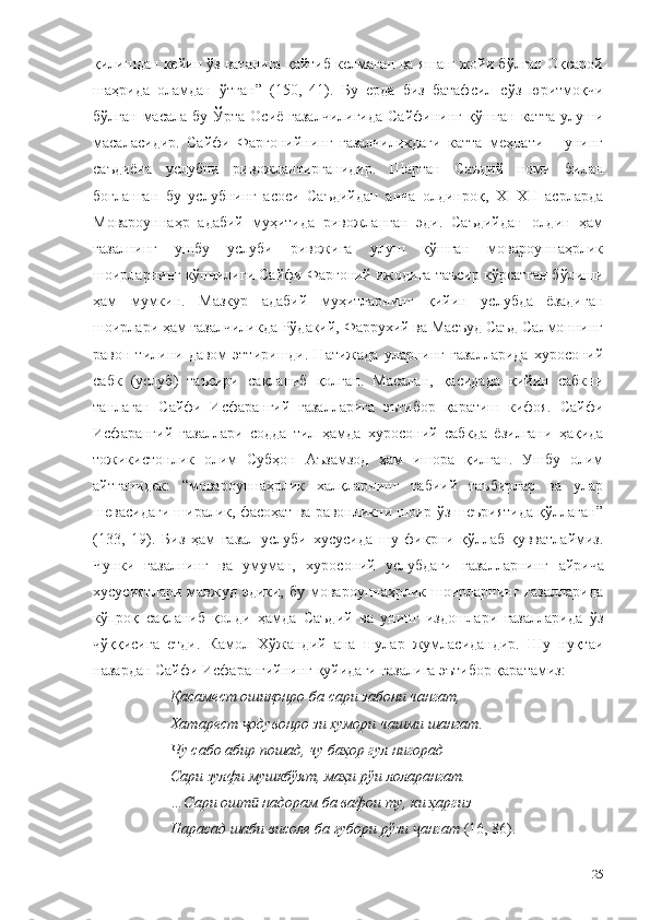 қилишдан кейин ўз ватанига қайтиб келмаган ва яшаш жойи бўлган Оқсарой
шаҳрида   оламдан   ўтган”   (150,   41) .   Бу   ерда   биз   батафсил   сўз   юритмоқчи
бўлган масала бу  Ўрта Осиё ғазалчилигида  Сайфининг  қўшган  катта  улуши
масаласидир.   Сайфи   Фарғонийнинг   ғазалчиликдаги   катта   меҳнати   –   унинг
саъдиёна   услубни   ривожлантирганидир.   Шартан   Саъдий   номи   билан
боғланган   бу   услубнинг   асоси   Саъдийдан   анча   олдинроқ,   XI-XII   асрларда
Мовароуннаҳр   адабий   муҳитида   ривожланган   эди.   Саъдийдан   олдин   ҳам
ғазалнинг   ушбу   услуби   ривожига   улуш   қўшган   мовароуннаҳрлик
шоирларнинг кўпчилиги Сайфи Фарғоний ижодига таъсир кўрсатган бўлиши
ҳам   мумкин.   Мазкур   адабий   муҳитларнинг   қийин   услубда   ёзадиган
шоирлари ҳам ғазалчиликда Рўдакий, Фаррухий ва Масъуд Саъд Салмоннинг
равон  тилини   давом   эттиришди.   Натижада   уларнинг   ғазалларида   хуросоний
сабк   (услуб)   таъсири   сақланиб   қолган.   Масалан,   қасидада   қийин   сабкни
танлаган   Сайфи   Исфарангий   ғазалларига   эътибор   қаратиш   кифоя.   Сайфи
Исфарангий   ғазаллари   содда   тил   ҳамда   хуросоний   сабкда   ёзилгани   ҳақида
тожикистонлик   олим   Субҳон   Аъзамзод   ҳам   ишора   қилган.   Ушбу   олим
айтганидек:   “мовароуннаҳрлик   халқларнинг   табиий   таъбирлар   ва   улар
шевасидаги ширалик, фасоҳат ва равонликни шоир ўз шеъриятида қўллаган”
(133,   19).   Биз   ҳам   ғазал   услуби   хусусида   шу   фикрни   қўллаб-қувватлаймиз.
Чунки   ғазалнинг   ва   умуман,   хуросоний   услубдаги   ғазалларнинг   айрича
хусусиятлари  мавжуд эдики,  бу  мовароуннаҳрлик  шоирларнинг  ғазалларида
кўпроқ   сақланиб   қолди   ҳамда   Саъдий   ва   унинг   издошлари   ғазалларида   ўз
чўққисига   етди.   Камол   Хўжандий   ана   шулар   жумласидандир.   Шу   нуқтаи
назардан Сайфи Исфарангийнинг қуйидаги ғазалига эътибор қаратамиз:
Қасамест ошиқонро ба сари забони чангат,
Хатарест  одувонро зи хумори чашми шангат.ҷ
Чу сабо абир пошад, чу баҳор гул нигорад
Сари зулфи мушкбўят, маҳи рўи лоларангат.
…Сари ошт  надорам ба вафои ту, ки ҳаргиз
ӣ
Нарасад шаби висоле ба ғубори рўзи  ангат	
ҷ  (16, 86).
25 