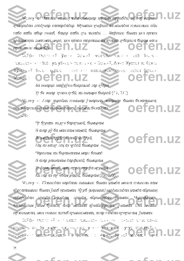 Мазмуни:   Чангинг тили учида ошиқлар қасами турибди, шўх кўзларинг
хуморидан жодулар хатардадир. Мушкин зулфинг ва лоладек юзингнинг ойи
сабо   каби   абир   сепиб,   баҳор   каби   гул   чизади.   ...   Вафоинг   билан   ҳеч   қачон
ярашмоқчи эмасман, зеро, ҳеч қачон тортишган кунинг ғуборига бирор васл
туни тенг келмайди.
Сайфи   Фарғоний   ўзини   Саъдий   мактаби   издоши   деб   билган.
Ғазалларининг баён услубидаги равонликни Саъдий, Амир Хусрав ва Камол
Хўжандий   билан   қиёслаш   шоирнинг   юксак   маҳоратидан   дарак   беради.
Масалан:
Ба зеварҳо накўрўён биёроянд гар худро,
Ту бе зевар чунон хуб , ки оламро биёроӣ ӣ  (49, 270).
Мазмуни:   Агар   чиройли   юзлилар   ўзларини   зеварлар   билан   безатишса,
сен зеварсиз шунча чиройлисанки, оламни безайсан.
Ёки:
Чу бурқаъ зи рух баркушо , бимирам	
ӣ
В-агар рў ба ман кам намо , бимирам.
ӣ
Зи шодии қурбу зи андўҳи дур ,	
ӣ
Гаҳ аз васлу гоҳ аз  удо  бимирам.	
ҷ ӣ
Чароғам, ки беравғанам марг бошад
В-агар равғанам дарфизо , бимирам.	
ӣ
Ту доми ман , ман туро турфа мурғам,	
ӣ
Ки гар аз ту ёбам раҳо , бимирам 	
ӣ (49, 275).
Мазмуни:   Юзингдан   пардани   олишинг   билан   ҳамда   менга   юзингни   кам
кўрсатишинг билан ўлиб қоламан. Қурб (яқинлик) шодлигидан ҳамда айрилиқ
қайғусидан   гоҳида   васлдан,   гоҳида   айрилиқдан   ўламан.   Чироқманки,
ёғсизлигим   ўлим   бўлади,   агар   мойини   кўпайтирсанг,   ўламан.   Сен   менинг
тузоғимсан, мен сенинг ажиб қушингманки, агар сендан қутулсам, ўламан.
Сайфи   Фарғонийнинг   аксар   ғазаллари   олдинги   шоирлар   анъанасида
яратилганки,   бу   ҳолат   ғазалчиликда   унинг   мақомига   путур   етказмайди.
Шоирнинг   аксар   ғазаллари   10   байтдан   ошиқдир,   бундай   ҳодиса   Носир
26 