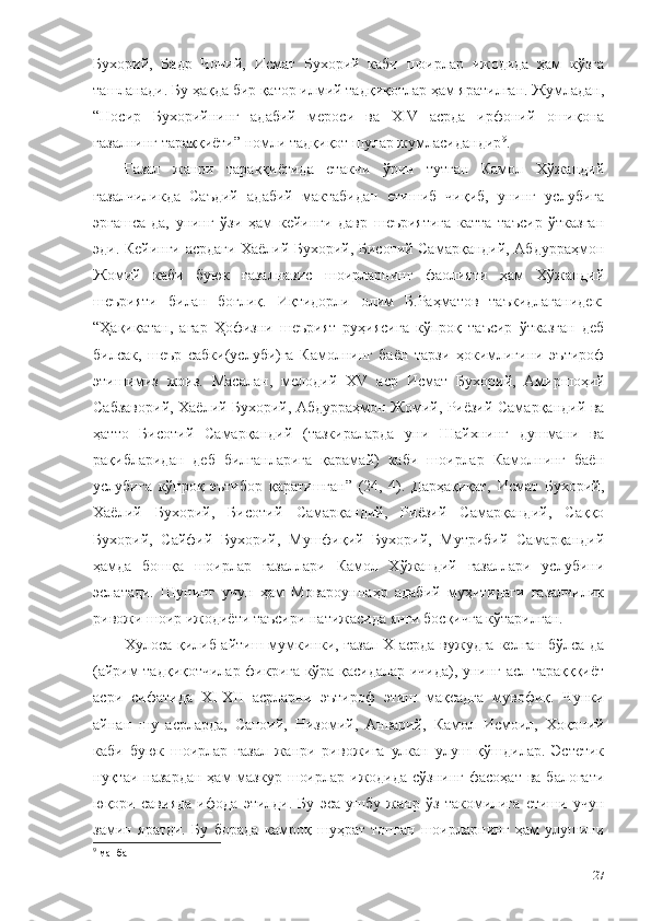 Бухорий,   Бадр   Чочий,   Исмат   Бухорий   каби   шоирлар   ижодида   ҳам   кўзга
ташланади. Бу ҳақда бир қатор илмий тадқиқотлар ҳам яратилган. Жумладан,
“Носир   Бухорийнинг   адабий   мероси   ва   XIV   асрда   ирфоний   ошиқона
ғазалнинг тараққиёти” номли тадқиқот шулар жумласидандир 9
. 
Ғазал   жанри   тараққиётида   етакчи   ўрин   тутган   Камол   Хўжандий
ғазалчиликда   Саъдий   адабий   мактабидан   етишиб   чиқиб,   унинг   услубига
эргашса-да,   унинг   ўзи   ҳам   кейинги   давр   шеъриятига   катта   таъсир   ўтказган
эди. Кейинги асрдаги Хаёлий Бухорий, Бисотий Самарқандий, Абдурраҳмон
Жомий   каби   буюк   ғазалнавис   шоирларнинг   фаолияти   ҳам   Хўжандий
шеърияти   билан   боғлиқ.   Иқтидорли   олим   Б.Раҳматов   таъкидлаганидек:
“Ҳақиқатан,   агар   Ҳофизни   шеърият   руҳиясига   кўпроқ   таъсир   ўтказган   деб
билсак,   шеър   сабки(услуби)га   Камолнинг   баён   тарзи   ҳокимлигини   эътироф
этишимиз   жоиз.   Масалан,   мелодий   XV   аср   Исмат   Бухорий,   Амиршоҳий
Сабзаворий, Хаёлий Бухорий, Абдурраҳмон Жомий, Риёзий Самарқандий ва
ҳатто   Бисотий   Самарқандий   (тазкираларда   уни   Шайхнинг   душмани   ва
рақибларидан   деб   билганларига   қарамай)   каби   шоирлар   Камолнинг   баён
услубига   кўпроқ   эътибор   қаратишган”   (24,   4).   Дарҳақиқат,   Исмат   Бухорий,
Хаёлий   Бухорий,   Бисотий   Самарқандий,   Риёзий   Самарқандий,   Саққо
Бухорий,   Сайфий   Бухорий,   Мушфиқий   Бухорий,   Мутрибий   Самарқандий
ҳамда   бошқа   шоирлар   ғазаллари   Камол   Хўжандий   ғазаллари   услубини
эслатади.   Шунинг   учун   ҳам   Мовароуннаҳр   адабий   муҳитидаги   ғазалчилик
ривожи шоир ижодиёти таъсири натижасида янги босқичга кўтарилган.
Хулоса қилиб айтиш мумкинки, ғазал Х асрда вужудга келган бўлса-да
(айрим тадқиқотчилар фикрига кўра қасидалар ичида), унинг асл тарақққиёт
асри   сифатида   ХI-ХII   асрларни   эътироф   этиш   мақсадга   мувофиқ.   Чунки
айнан   шу   асрларда,   Саноий,   Низомий,   Анварий,   Камол   Исмоил,   Хоқоний
каби   буюк   шоирлар   ғазал   жанри   ривожига   улкан   улуш   қўшдилар.   Эстетик
нуқтаи назардан   ҳам  мазкур  шоирлар  ижодида  сўзнинг  фасоҳат  ва  балоғати
юқори   савияда   ифода   этилди.   Бу   эса   ушбу   жанр   ўз   такомилига   етиши   учун
замин   яратди.   Бу   борада   камроқ   шуҳрат   топган   шоирларнинг   ҳам   улушини
9
 манба
27 