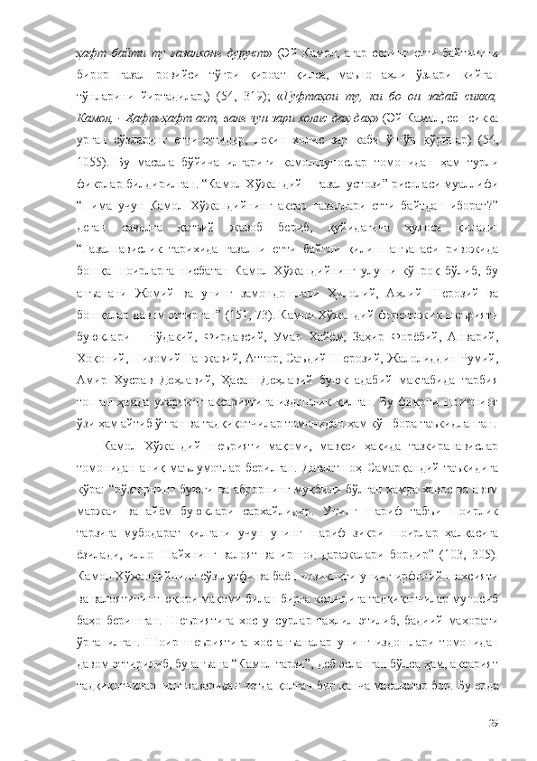 ҳафт   байти   ту   ғазалхоне   дуруст »   (Эй   Камол,   агар   сенинг   етти   байтингни
бирор   ғазал   ровийси   тўғри   қироат   қилса ,   маъно   аҳли   ўзлари   кийган
тўнларини   йиртадилар,)   (54,   319);   « Гуфтаҳои   ту,   ки   бо   он   зада   сикка,ӣ
Камол, - Ҳафт-ҳафт аст, вале чун зари холис даҳ-даҳ » (Эй Камол, сен сикка
урган   сўзларинг   етти-еттидир,   лекин   холис   зар   каби   ўн-ўн   кўринар)   (54,
1055).   Бу   масала   бўйича   илгариги   камолшунослар   томонидан   ҳам   турли
фикрлар билдирилган. “Камол Хўжандий – ғазал устози” рисоласи муаллифи
“Нима   учун   Камол   Хўжандийнинг   аксар   ғазаллари   етти   байтдан   иборат?”
деган   саволга   қатъий   жавоб   бериб,   қуйидагича   хулоса   қилади:
“Ғазалнавислик   тарихида   ғазални   етти   байтли   қилиш   анъанаси   ривожида
бошқа   шоирларга   нисбатан   Камол   Хўжандийнинг   улуши   кўпроқ   бўлиб,   бу
анъанани   Жомий   ва   унинг   замондошлари   Ҳилолий,   Аҳлий   Шерозий   ва
бошқалар давом эттирган” (151, 73). Камол Хўжандий форс-тожик шеърияти
буюклари   –   Рўдакий,   Фирдавсий,   Умар   Хайём,   Заҳир   Форёбий,   Анварий,
Хоқоний, Низомий Ганжавий, Аттор, Саъдий Шерозий, Жалолиддин Румий,
Амир   Хусрав   Деҳлавий,   Ҳасан   Деҳлавий   буюк   адабий   мактабида   тарбия
топган   ҳамда   уларнинг   аксариятига   издошлик   қилган.   Бу  фикрни  шоирнинг
ўзи ҳам айтиб ўтган ва тадқиқотчилар томонидан ҳам кўп бора таъкидланган.
Камол   Хўжандий   шеърияти   мақоми,   мавқеи   ҳақида   тазкиранавислар
томонидан   аниқ   маълумотлар   берилган.   Давлатшоҳ   Самарқандий   таъкидига
кўра: “рўзғорнинг буюги ва аброрнинг муқбили бўлган ҳамда хавос ва авом
маржаи   ва   айём   буюклари   сархайлидир.   Унинг   шариф   табъи   шоирлик
тарзига   мубодарат   қилгани   учун   унинг   шариф   зикри   шоирлар   ҳалқасига
ёзилади,   илло   Шайхнинг   валоят   ва   иршод   даражалари   бордир”   (103,   305).
Камол Хўжандийнинг сўз лутфи ва баён нозиклиги унинг ирфоний шахсияти
ва валоятининг юқори мақоми билан бирга келишига тадқиқотчилар муносиб
баҳо   беришган.   Шеъриятига   хос   унсурлар   таҳлил   этилиб,   бадиий   маҳорати
ўрганилган.   Шоир   шеъриятига   хос   анъаналар   унинг   издошлари   томонидан
давом эттирилиб, бу анъана “Камол тарзи”, деб эсланган бўлса ҳам, аксарият
тадқиқотчиларнинг назаридан четда қолган бир қанча масалалар бор.  Бу ерда
29 