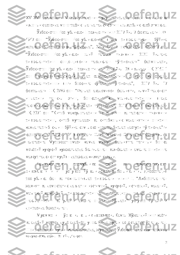 XV-XVI   асрлардаги   Мовароуннаҳрнинг   улуғ   шоирлари   ижодини   анъана   ва
издошлик асосида монографик планда тадқиқ этиш  долзарблик касб этмоқда.
Ўзбекистон Республикаси Президентининг 2017 йил 7 февралдаги ПФ-
4947-сон   “Ўзбекистон   Республикасини   янада   ривожлантириш   бўйича
ҳаракатлар   стратегияси   тўғрисида”,   2019   йил   8   октябрдаги   ПФ-5847-сон
“Ўзбекистон   Республикаси   олий   таълим   тизимини   2030   йилгача
ривожлантириш   концепциясини   тасдиқлаш   тўғрисидаги”   фармонлари,
Ўзбекистон Республикаси Президентининг 2017 йил     28 июлдаги ПҚ-3160-1
сон   “Маънавий-маърифий   ишлар   самарадорлигини   ошириш   ва   соҳани
ривожлантиришни   янги   босқичга   кўтариш   тўғрисида”,     2017   йил   17
февралдаги   ПҚ-2789-сон   “Фанлар   академияси   фаолияти,   илмий-тадқиқот
ишларини   ташкил   этиш,   бошқариш   ва   молиялаштиришни   янада
такомиллаштириш   чора-тадбирлари   тўғрисида”,   2017   йил   13   сентябрдаги
ПҚ-3271-сон   “Китоб   маҳсулотларини   нашр   этиш   ва   тарқатиш   тизимини
ривожлантириш,   китоб   мутолааси   ва   китобхонлик   маданиятини   ошириш
ҳамда тарғиб  қилиш бўйича комплекс чора-тадбирлар  дастури тўғрисида”ги
қарорлари,   2020   йил   24   январдаги   Олий   Мажлис   Сенати   ва   Қонунчилик
палатасига   Мурожаатномаси   ҳамда   мазкур   фаолиятга   тегишли   бошқа
меъёрий-ҳуқуқий   ҳужжатларда   белгиланган   вазифаларни   амалга   оширишга
мазкур тадқиқот муайян даражада хизмат қилади.
Тадқиқотнинг   республика   фан   ва   технологиялари
ривожланишининг   устувор   йўналишларига   боғлиқлиги.   Диссертация
республика   фан   ва   технологиялар   ривожланишининг   I.   “Ахборотлашган
жамият   ва   демократик   давлатни   ижтимоий,   ҳуқуқий,   иқтисодий,   маданий,
маънавий-маърифий   ривожлантиришда   инновацион   ғоялар   тизимини
шакллантириш   ва   уларни   амалга   ошириш   йўллари”   устувор   йўналиши
доирасида бажарилган.
Муаммонинг  ўрганилганлик  даражаси.   Камол Хўжандийнинг ҳаёти
ва   адабий   мероси   дунё   адабиётшунослигида   турли   аспектларда   ўрганилган.
Шоир асарлари турли мамлакатларда, жумладан, Ўзбекистонда ҳам таржима
маърузаси// Халқ сўзи. – 2017 йил, 4 август.
3 