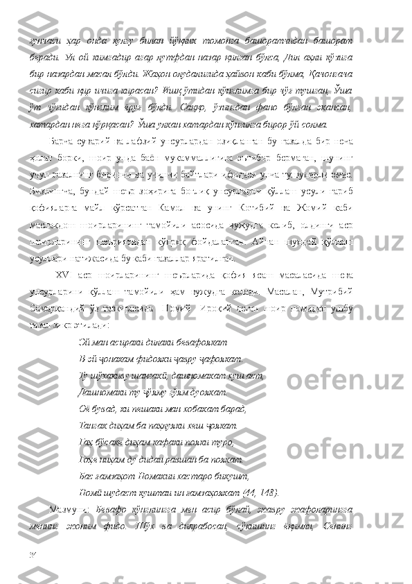 ғунчаси   ҳар   онда   кулгу   билан   йўқлик   томонга   башоратчидан   башорат
беради.   Ул   ой   кимгадир   агар   лутфдан   назар   қилган   бўлса,   Дил   аҳли   кўзига
бир назардан масал бўлди. Жаҳон олудалигида ҳайвон каби бўлма, Қачонгача
сигир каби қир ичига кирасан? Ишқ ўтидан кўнглимга бир чўғ тушган, Ўша
ўт   чўғидан   кўнглим   ёруғ   бўлди.   Саққо,   ўзингдан   фано   бўлган   экансан,
хатардан нега қўрқасан? Ўша улкан хатардан кўнгилга бирор ўй солма. 
Барча   суварий   ва   лафзий   унсурлардан   озиқланган   бу   ғазалда   бир   неча
ҳолат   борки,   шоир   унда   баён   мукаммаллигига   эътибор   бермаган,   шунинг
учун ғазалнинг биринчи ва учинчи байтлари ифодаси унча тушунарли эмас.
Бизнингча,   бундай   шеър   зоҳирига   боғлиқ   унсурларни   қўллаш   усули   ғариб
қофияларга   майл   кўрсатган   Камол   ва   унинг   Котибий   ва   Жомий   каби
маслакдош   шоирларининг   тамойили   асосида   вужудга   келиб,   олдинги   аср
шоирларининг   шеъриятидан   кўпроқ   фойдаланган.   Айнан   шундай   қўллаш
усуллари натижасида бу каби ғазаллар яратилган. 
  XVI   аср   шоирларининг   шеърларида   қофия   ясаш   масаласида   шева
унсурларини   қўллаш   тамойили   ҳам   вужудга   келади.   Масалан,   Мутрибий
Самарқандий   ўз   тазкирасида     Номий     Ироқий   деган   шоир   номидан   ушбу
ғазал зикр этилади:
Эй ман асираки дилаки бевафоякат
В-эй  онакам фидояки  авру  афоякат.ҷ ҷ ҷ
Ту шўхакиву шангак , дашномакат хуш аст,	
ӣ
Дашномаки ту  ўяму гўям дуоякат.	
ҷ
Оё бувад, ки пешаки ман хобакат барад,
Тангак диҳам ба паҳлуяки хеш  оякат.	
ҷ
Гаҳ бўсаке диҳам кафаки пояки туро,
Гоҳе ниҳам ду дидаи равшан ба поякат.
Бас ғамзаҳот Номакии хастаро бикушт,
Ном  шудаст куштаи ин ғамзаҳоякат (44, 148).	
ӣ
Мазмуни:   Бевафо   кўнглингга   мен   асир   бўлай,   жавру   жафоларингга
менинг   жоним   фидо.   Шўх   ва   дилрабосан,   сўкишинг   ёқимли,   Сенинг
34 