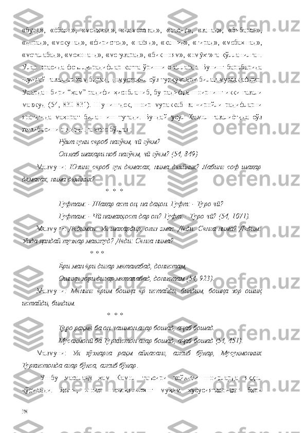 «бурд»,   «ёбанд»,   «медиҳад»,   «намеравад»,   «расид»,   «занад»,   «бибарад»,
«дорад»,   «мекунад»,   «фиристед»,   «наёяд»,   «кашид»,   «гирад»,   «мебахшад»,
«металабад»,  «мехонанд», «мегузарад»,  «бикшоям», «ом хт»га қўлланилган.ӯ
Улар   орасида   феълли   радифлар   катта   ўринни   эгаллаган.   Бунинг   баробарида
шундай ғазаллар ҳам борки, номустақил сўз туркумлари билан мураддафдир.
Улардан бири “ҳам” радифи ҳисобланиб, бу радифда шоирнинг икки ғазали
мавжуд   (54,   830-831).   Шунингдек,   шоир   мураккаб   ва   чиройли   радифларни
яратишда   маҳорат   билан   иш   тутади.   Бундай   усул   Камол   ғазалиётида   сўз
жозибасини оширишга асос бўлган: 
Р ят гули сероб наг ем, ч  г ем?	
ӯ ӯ ӣ ӯ
Он лаб шакари ноб наг ем, ч  г ем? (54, 849)	
ӯ ӣ ӯ
Мазмуни:   Юзинг   сероб   гул   демасак,   нима   деяйлик?   Лабинг   соф   шакар
демасак, нима деяйлик?
*   *    * 
Гуфтам: -   Шакар аст он, на даҳон. Гуфт: -   Туро ч ?	
ӣ
Гуфтам: -   Ч  намакҳост дар он? Гуфт: -	
ӣ   Туро ч ? (54, 1071).	ӣ
Мазмуни:   Дедимки: Ул шакардир, оғиз эмас. Деди: Сенга нима? Дедим:
Унда қандай тузлар мавжуд? Деди: Сенга нима?
  *  *   * 
Ёри ман ёри дигар металабад, донистам,
Ошиқи зори дигар металабад, донистам (54, 923).
Мазмуни :   Менинг   ёрим   бошқа   ёр   истайди,   билдим,   бошқа   зор   ошиқ
истайди, билдим.
 *   *   * 
Туро раҳме ба он чашмон агар бошад, а аб бошад.	
ҷ
Мусалмон  ба Туркистон агар бошад, а аб бошад (54, 451).	
ӣ ҷ
Мазмуни:   Ул   кўзларга   раҳм   айласанг,   ажиб   бўлар,   Мусулмонлик
Туркистонда агар бўлса, ажиб бўлар .
Ушбу   масалада   ҳам   Камол   таъсири   кейинги   шоирларда   яққол
кўринади.   Яъни,   шоир   шеъриятининг   муҳим   хусусиятларидан   бири
38 