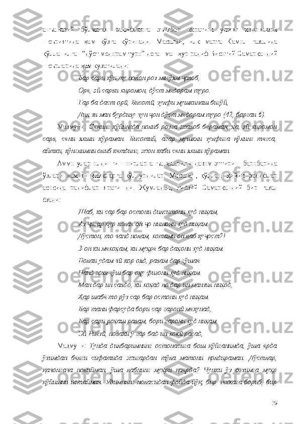 анъанавий   бўлмаган   радифларга   эътибор   қаратиш   унинг   издошлари
шеъриятида   ҳам   кўзга   кўринади.   Масалан,   илк   марта   Камол   ғазалида
қўлланилган “дўст медорам туро” деган машҳур радиф Бисотий Самарқандий
шеърларида ҳам кузатилади:
Бар сари кўи ту нолон роз мегўям  авоб,ҷ
Оре, эй сарви хиромон, дўст медорам туро.
Гар ба даст ор , Бисот , зулфи мушкинаш бигўй,	
ӣ ӣ
Дил зи ман бурдиву чун  он дўст медорам туро (42, баргаи 6).	
ҷ
Мазмуни:   Сенинг  кўйингда нолиб  розга жавоб  бераман,  ҳа, эй хиромон
сарв,   сени   яхши   кўраман.   Бисотий,   агар   мушкли   зулфига   қўлинг   тегса,
айтки, кўнглимни олиб кетдинг, жон каби сени яхши кўраман. 
Аммо   улар   олдинги   шоирлар   анъаналарини   давом   эттириш   баробарида
ўзлари   ҳам   янгиликларга   қўл   урдилар.   Масалан,   қўллаш   қийин   радифлар
асосида   радифлар   яратишди.   Жумладан,   Риёзий   Самарқандий   бир   ғазал
ёзади:
Шаб, ки сар бар остони дилситони худ ниҳам,
Аз  игар пур колае он  о нишони худ ниҳам.	
ҷ ҷ
Дўстон, то чанд нолам, хотами он лаб ку ост?!	
ҷ
З-он ки мехоҳам, ки муҳре бар даҳони худ ниҳам.
Нолаи удам ч  кор ояд, равам дар гўшае	
ӣ
Чанд гоҳе гўш бар оҳу фиғони худ ниҳам.
Ман дар ин савдо, ки хоҳад по дар ин манзил ниҳод,
Ҳар шабе то рўз сар бар остони худ ниҳам.
Бар тани фарсуда бори сар гарон  мекунад,	
ӣ
Бар сари роҳаш равам, бори гарони худ ниҳам.
Эй Риёз , новаки ў гар бад-ин хок  расад,	
ӣ ӣ
Мазмуни:   Тунда   дилбаримнинг   остонасига   бош   қўйганимда,   ўша   ерда
ўзимдан   белги   сифатида   жигардан   тўла   матони   қолдираман.   Дўстлар,
қачонгача   нолийман,   ўша   лабнинг   муҳри   қаерда?   Чунки   ўз   оғзимга   муҳр
қўйишни истайман.  Удимнинг  ноласидан фойда йўқ, бир чеккага бориб, бир
39 