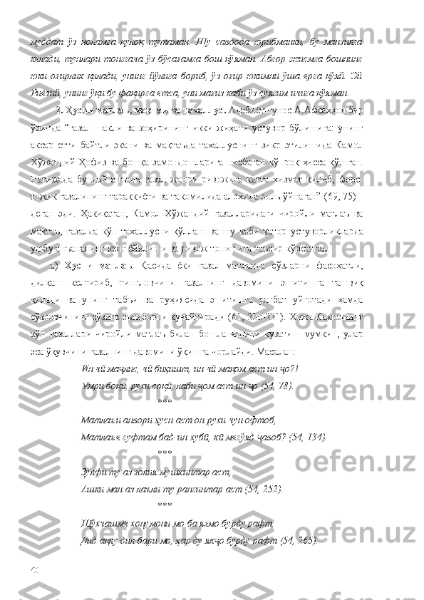 муддат   ўз   ноламга   қулоқ   тутаман.   Шу   савдода   юрибманки,   бу   манзилга
келади, тунлари тонггача ўз бўсағамга бош қўяман. Абгор жисмга бошнинг
юки   оғирлик   қилади,   унинг   йўлига   бориб,   ўз   оғир   юкимни   ўша   ерга   қўяй.   Эй
Риёзий, унинг ўқи бу фақирга етса, уни мағиз каби ўз суягим ичига қўяман .
2. Ҳусни матлаъ, мақтаъ ва тахаллус.  Адабиётшунос А.Афсаҳзод бир
ўринда   “ғазал   шакли   ва   зоҳирининг   икки   жиҳати   устувор   бўлишига:   унинг
аксар   етти   байтли   экани   ва   мақтаъда   тахаллуснинг   зикр   этилишида   Камол
Хўжандий Ҳофиз ва бошқа замондошларига нисбатан кўпроқ ҳисса қўшган.
Натижада   бундай   анъана   ғазал   жанри   ривожига   катта   хизмат   қилиб,   форс-
тожик ғазалининг тараққиёти ва такомилида алоҳида роль ўйнаган”  (69, 75) –
деган   эди.   Ҳақиқатан,   Камол   Хўжандий   ғазалларидаги   чиройли   матлаъ   ва
мақтаъ,   ғазалда   кўп   тахаллусни   қўллаш   ва   шу   каби   қатор   устуворликларда
ушбу анъананинг кенг ёйилиши ва ривож топишига таъсир кўрсатган. 
а)   Ҳусни   матлаъ .   Қасида   ёки   ғазал   матлаида   сўзларни   фасоҳатли,
дилкаш   келтириб,   тингловчини   ғазалнинг   давомини   эшитишга   ташвиқ
қилади   ва   унинг   табъи   ва   руҳиясида   эшитишга   рағбат   уйғотади   ҳамда
сўзловчининг сўзига эътиборни кучайтиради (61, 200-201). Хожа Камолнинг
кўп   ғазаллари   чиройли   матлаъ   билан   бошланишини   кузатиш   мумкин,   улар
эса ўқувчини ғазалнинг давомини ўқишга чорлайди. Масалан: 
Ин ч  ма лис, ч  биҳишт, ин ч  мақом аст ин  о?!ӣ ҷ ӣ ӣ ҷ
Умри боқ , рухи соқ , лаби  ом аст ин  о (54, 78).	
ӣ ӣ ҷ ҷ
***
Матла ъ и анвори ҳусн аст он рухи чун офтоб,
Матла ъ е гуфтам бад-ин хуб , к  мегўяд  авоб? (54, 134).	
ӣ ӣ ҷ
*** 
Зулфи ту аз ғолия мушкинтар аст, 
Ашки ман аз лаъли ту рангинтар аст (54, 252).
*** 
Шўхчашме хонумони мо ба яғмо бурду рафт,
Дид ақлу дил бари мо, ҳар ду як о бурду рафт (54, 265).	
ҷ
40 