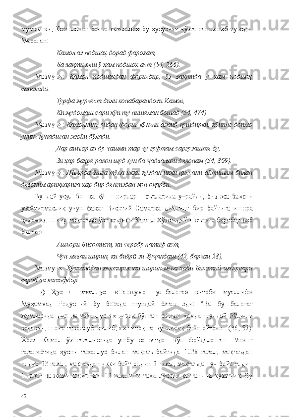 мумкинки,   Камолнинг   барча   ғазаллари   бу   хусусият   кўзга   ташланиб   туради.
Масалан:
Камол аз подшаҳ дорад фароғат,
Ба вақти хеш ў ҳам подшоҳ аст (54, 266).
Мазмуни:   Камол   подшоҳдан   фориғдир,   ўз   вақтида   у   ҳам   подшоҳ
саналади. 
Турфа мурғест дили хонабарандози Камол,
Ки мудомаш сари кўи ту нишеман бошад (54, 474).
Мазмуни:  Камолнинг уйдан фориғ кўнгли ажиб қушдирки, кўйинг доимо
унинг қўнадиган жойи бўлади. 
Дар ашъор аз ду чашми тар чу гуфтам саргузаште  ду,
Зи ҳар баҳре равон шуд хун ба  адвалҳои девонам (54, 809).ҷ
Мазмуни:   Шеърда ёшга тўла икки кўздан икки қиссани айтишим билан
девоним ариқларига ҳар бир денгиздан қон оқарди . 
Бундай   усул   бошқа   кўп   шоирлар   шеърларида   учрайди,   биз   эса   баҳсни
узайтирмаслик   учун   фақат   Бисотий   Самарқандийнинг   бир   байтига   ишора
қиламиз. Шоир мақтаъда ўз шеърини Камол Хўжандий шеърига баробар деб
билган:
Ашъори Бисотист, ки серобу латиф аст,
Чун меваи ширин, ки биёр  зи Ху андаш (42, баргаи 28).	
ӣ ҷ
Мазмуни:  Хўжанддан келтирилган ширин мева каби Бисотий шеърлари
сероб ва латифдир. 
в)   Ҳусни   тахаллус .   «Таржумон   ул-балоға»   китоби   муаллифи
Муҳаммад   Родуёний   бу   борада   шундай   ёзган   эди:   “Ва   бу   балоғат
жумласидандир   ва   тахаллус   яхшироқ   бўлган   санъат   ҳамда   шундай   б ўлиши
керакки,  шоир  такаллуф   қилиб,   яхшироқ  ва  кучлироқ  байт   айтсин "  (36,  57).
Хожа   Камол   ўз   ғазалиётида   ушбу   санъатдан   кўп   фойдаланган.   Унинг
ғазалиётида   ҳусни   тахаллус   билан   мақтаъ   байтида   1038   ғазал,   мақтаъдан
олдин 23 ғазал, мақтаъдан икки байт олдин 2 ғазал, мақтаъдан уч байт олдин
1   ғазал   ва   жами   шоирнинг   12   ғазалини   тахаллуссиз   келганини   кузатдик.   Бу
42 