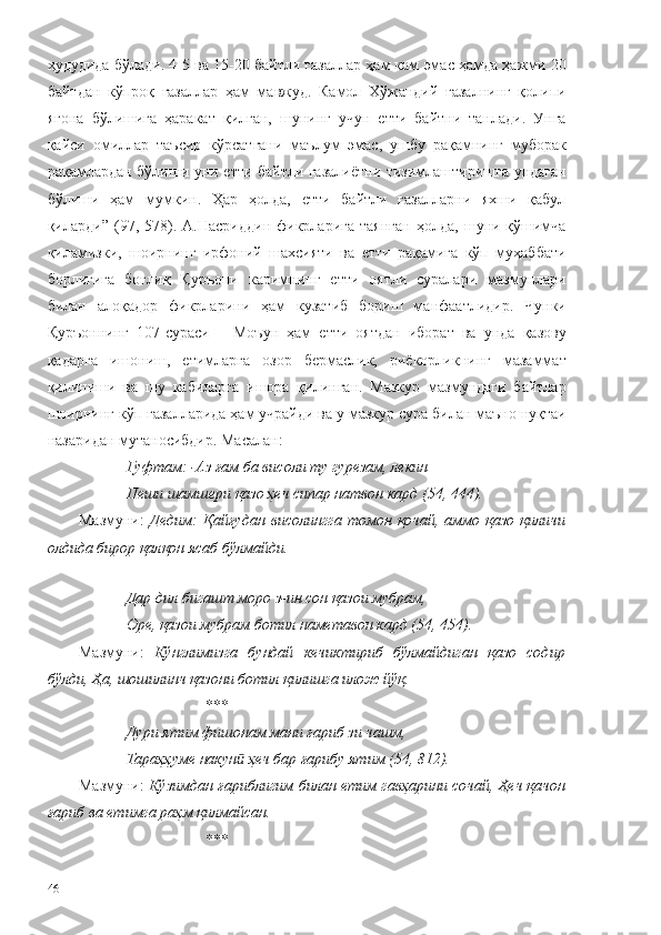 ҳудудида бўлади. 4-5 ва 15-20 байтли ғазаллар ҳам кам эмас ҳамда ҳажми 20
байтдан   кўпроқ   ғазаллар   ҳам   мавжуд.   Камол   Хўжандий   ғазалнинг   қолипи
ягона   бўлишига   ҳаракат   қилган,   шунинг   учун   етти   байтни   танлади.   Унга
қайси   омиллар   таъсир   кўрсатгани   маълум   эмас,   ушбу   рақамнинг   муборак
рақамлардан бўлиши уни етти байтли ғазалиётни тизимлаштиришга ундаган
бўлиши   ҳам   мумкин.   Ҳар   ҳолда,   етти   байтли   ғазалларни   яхши   қабул
қиларди”   (97,  578).  А.Насриддин   фикрларига   таянган   ҳолда,   шуни   қўшимча
қиламизки,   шоирнинг   ирфоний   шахсияти   ва   етти   рақамига   кўп   муҳаббати
борлигига   боғлиқ   Қуръони   каримнинг   етти   оятли   суралари   мазмунлари
билан   алоқадор   фикрларини   ҳам   кузатиб   бориш   манфаатлидир.   Чунки
Қуръоннинг   107-сураси   –   Моъун   ҳам   етти   оятдан   иборат   ва   унда   қазову
қадарга   ишониш,   етимларга   озор   бермаслик,   риёкорликнинг   мазаммат
қилиниши   ва   шу   кабиларга   ишора   қилинган.   Мазкур   мазмундаги   байтлар
шоирнинг кўп ғазалларида ҳам учрайди ва у мазкур сура билан маъно нуқтаи
назаридан мутаносибдир. Масалан:
Гуфтам: -Аз ғам ба висоли ту гурезам, лекин
Пеши шамшери қазо ҳеч сипар натвон кард (54, 444).
Мазмуни:   Дедим:   Қайғудан   висолингга  томон  қочай,  аммо  қазо  қиличи
олдида бирор қалқон ясаб бўлмайди.
Дар дил бигашт моро з-ин сон қазои мубрам,
Оре, қазои мубрам ботил наметавон кард (54, 454).
Мазмуни:   Кўнглимизга   бундай   кечиктириб   бўлмайдиган   қазо   содир
бўлди, Ҳа, шошилинч қазони ботил қилишга илож йўқ. 
*** 
Дури ятим фишонам мани ғариб зи чашм,
Тараҳҳуме накун  ҳеч бар ғарибу ятим (54, 812).ӣ
Мазмуни:  Кўзимдан ғариблигим билан етим гавҳарини сочай, Ҳеч қачон
ғариб ва етимга раҳм қилмайсан.
*** 
46 