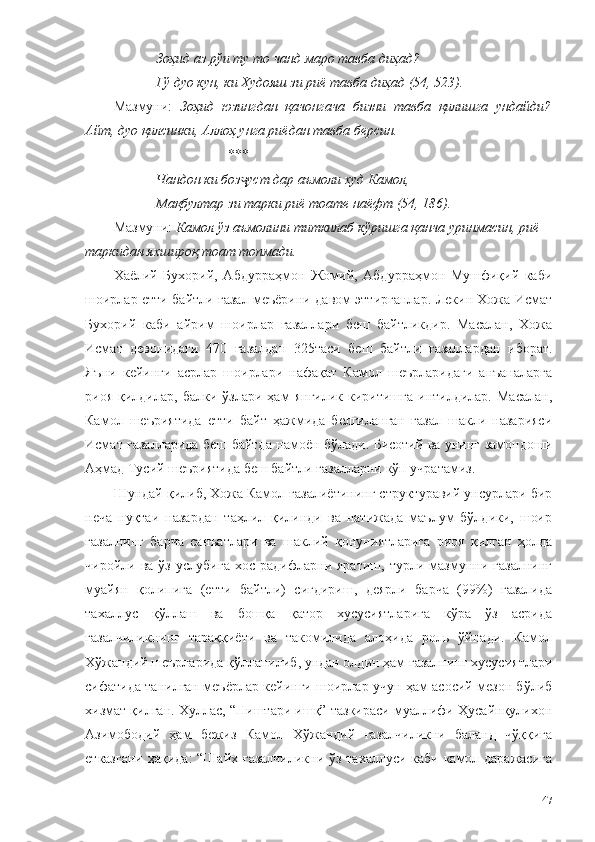 Зоҳид аз рўи ту то чанд маро тавба диҳад?
Гў дуо кун, ки Худояш зи риё тавба диҳад (54, 523).
Мазмуни:   Зоҳид   юзингдан   қачонгача   бизни   тавба   қилишга   ундайди?
Айт, дуо қилсинки, Аллоҳ унга риёдан тавба берсин.
*** 
Чандон ки боз уст дар аъмоли худ Камол,ҷ
Мақбултар зи тарки риё тоате наёфт (54, 186).
Мазмуни:  Камол ўз аъмолини титкилаб кўришга қанча уринмасин, риё 
таркидан яхшироқ тоат топмади.
Хаёлий   Бухорий,   Абдурраҳмон   Жомий,   Абдурраҳмон   Мушфиқий   каби
шоирлар етти байтли ғазал меъёрини давом эттирганлар. Лекин Хожа Исмат
Бухорий   каби   айрим   шоирлар   ғазаллари   беш   байтликдир.   Масалан,   Хожа
Исмат   девонидаги   470   ғазалдан   325таси   беш   байтли   ғазаллардан   иборат.
Яъни   кейинги   асрлар   шоирлари   нафақат   Камол   шеърларидаги   анъаналарга
риоя   қилдилар,   балки   ўзлари  ҳам   янгилик   киритишга   интилдилар.   Масалан,
Камол   шеъриятида   етти   байт   ҳажмида   белгиланган   ғазал   шакли   назарияси
Исмат ғазалларида беш байтда намоён бўлади. Бисотий ва унинг замондоши
Аҳмад Тусий шеъриятида беш байтли ғазалларни кўп учратамиз.
Шундай қилиб, Хожа Камол ғазалиётининг структуравий унсурлари бир
неча   нуқтаи   назардан   таҳлил   қилинди   ва   натижада   маълум   бўлдики,   шоир
ғазалнинг   барча   санъатлари   ва   шаклий   қонуниятларига   риоя   қилган   ҳолда
чиройли  ва   ўз   услубига   хос   радифларни  яратиш,   турли   мазмунни   ғазалнинг
муайян   қолипига   (етти   байтли)   сиғдириш,   деярли   барча   (99%)   ғазалида
тахаллус   қўллаш   ва   бошқа   қатор   хусусиятларига   кўра   ўз   асрида
ғазалчиликнинг   тараққиёти   ва   такомилида   алоҳида   роль   ўйнади.   Камол
Хўжандий шеърларида қўлланилиб, ундан олдин ҳам ғазалнинг хусусиятлари
сифатида танилган меъёрлар кейинги шоирлар учун ҳам асосий мезон бўлиб
хизмат қилган. Хуллас, “Ништари ишқ” тазкираси муаллифи Ҳусайнқулихон
Азимободий   ҳам   бежиз   Камол   Хўжандий   ғазалчиликни   баланд   чўққига
етказгани ҳақида: “Шайх ғазалчиликни ўз тахаллуси каби камол даражасига
47 