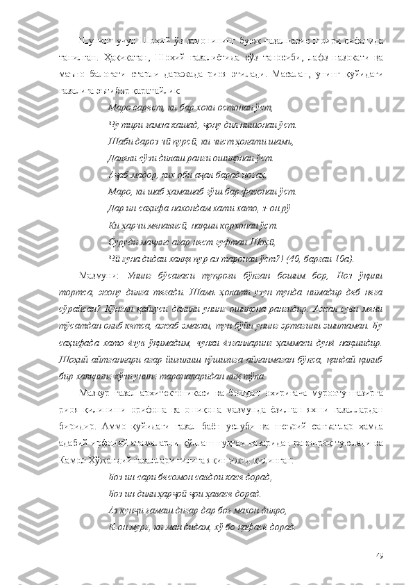 Шунинг   учун   Шоҳий   ўз   замонининг   буюк   ғазалнавис   шоири   сифатида
танилган.   Ҳақиқатан,   Шоҳий   ғазалиётида   сўз   таносиби,   лафз   назокати   ва
маъно   балоғати   етарли   даражада   риоя   этилади.   Масалан,   унинг   қуйидаги
ғазалига эътибор қаратайлик:
Маро сарест, ки бар хоки остонаи ўст,
Чу тири ғамза кашад,  ону дил нишонаи ўст.ҷ
Шаби дароз ч  пурс , ки чист ҳолати шамъ,	
ӣ ӣ
Далели сўзи дилаш ранги ошиқонаи ўст.
А аб мадор, ких оби а ал барад ногаҳ,	
ҷ ҷ
Маро, ки шаб ҳамашаб гўш бар фасонаи ўст.
Дар ин саҳифа нахондам хати хато, з-он рў
Ки ҳарчи менавис , нақши корхонаи ўст.	
ӣ
Суруди ма лис агар нест гуфтаи Шоҳ ,	
ҷ ӣ
Ч  гуна дидаи халқе пур аз таронаи ўст?! (40, баргаи 10а).	
ӣ
Мазмуни:   Унинг   бўсағаси   тупроғи   бўлган   бошим   бор,   Ноз   ўқини
тортса,   жону   дилга   тегади.   Шамъ   ҳолати   узун   тунда   нимадир   деб   нега
сўрайсан?   Кўнгли   қайғуси   далили   унинг   ошиқона   рангидир.   Ажал   суви   мени
тўсатдан олиб кетса, ажаб эмаски, тун бўйи унинг эртагини эшитаман. Бу
саҳифада   хато   ёзув   ўқимадим,   чунки   ёзганларинг   ҳаммаси   дунё   нақшидир.
Шоҳий   айтганлари   агар   йиғилиш   қўшиғига   айланмаган   бўлса,   қандай   қилиб
бир халқнинг кўзи унинг тароналаридан лиқ-тўла. 
Мазкур   ғазал   архитектоникаси   ва   бошдан   охиригача   муроотунназирга
риоя   қилиниши   орифона   ва   ошиқона   мазмунда   ёзилган   яхши   ғазаллардан
биридир.   Аммо   қуйидаги   ғазал   баён   услуби   ва   шеърий   санъатлар   ҳамда
адабий-ирфоний атамаларни қўллаш нуқтаи назаридан равонроқ туюлади ва
Камол Хўжандий ғазаллари тилига яқин ижод қилинган:
Боз ин сари бесомон савдои касе дорад,
Боз ин дили ҳар о   ои ҳавасе дорад.	
ҷ ӣ ҷ
Аз кун и ғамаш дигар дар боғ махон дилро,	
ҷ
К-он мурғ, ки ман дидам, хў бо қафасе дорад.
49 