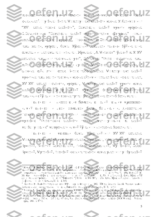 вакиллари   ижодига   унинг   таъсири   ҳақида   қимматли   фикрларни   баён
қиладилар 6
.   Шу билан бирга   Мовароуннаҳр адабиёти ҳақида У.Каримовнинг
“ХVI   асрда   тожик   адабиёти”,   Самарқанд   адабий   муҳити   хусусида
С.Саъдиевнинг   “Самарқанд   адабий   муҳити   тарих   кўзгусида”   номли
асарларини   қайд   этиш   мумкин 7
.     Тожикистон   ва   Эрон   адабиётшунослигида
ғазал   жанри,   хусусан,   Камол   Хўжандий   ғазаллари   тадқиқи   бўйича   анча
самарали ишлар амалга оширилган. Жумладан, А.Мирзоев “Рўдакий ва Х-ХV
асрларда   ғазалнинг   такомиллашуви”,   С.Шамисо   “Форс   шеъриятида   ғазал
сайри”,   Д.Сабур   “Форсий   ғазали   дунёси”,   М.Рейснернинг   тадқиқотларини 8
алоҳида   қайд   этиш   керак.   Бироқ   тадқиқотларда   Мовароуннаҳр   адабий
муҳитида ғазал жанри такомили ҳақида айрим ишоралар билан чекланганлар,
ХV-ХVI   асрлар   шеърияти,   хусусан,   Мовароуннаҳр   адабий   муҳити   ҳамда
адабиёт   тарихида   ушбу   адабий   муҳитнинг   форс-тожик   адабиётида
ғазалчилик йўналиши ривожида тутган ўрни етарлича ёритиб берилмаган.
Тадқиқотнинг   диссертация   бажарилган   олий   таълим   муассасаси
илмий-тадқиқот   ишлари   режалари   билан   боғлиқлиги.   Диссертация
Термиз   давлат   университетининг   илмий-тадқиқот   ишлари   режаларига
мувофиқ   “Форс-тожик   адабиёти   тарихи,   м атншунослик   ва   адабий
манбашунослик”   мавзусидаги илмий йўналиши доирасида бажарилган.
Тадқиқотнинг   мақсади   Камол   Хўжандийнинг   XV-XVI   асрларда
Мовароуннаҳр адабий муҳити шоирлари, жумладан, Исмат Бухорий, Хаёлий
Бухорий,   Бисотий   Самарқандий,   Риёзий   Самарқандий,   Мушфиқий,   Саққо
Бухорий, Мутрибий, Восифий ижодига таъсири ҳамда уларнинг ушбу адабий
6
  Ҳомидий   Ҳ.   Ҳаётбахш   ғазаллар   куйчиси   (Сўзбоши)   //   Камол   Хўжандий.   Девон   (Васфий   таржимаси).     –     Тошкент:
Бадиий адабиёт нашриёти, 1962;  –С43.;  Шомуҳамедов Ш. Форс-тожик адабиёти классиклари.  –  Тошкент: “Фан”, 1963;
Шомуҳамедов   Ш.   Форс-тожик   адабиёти   классиклари   ижодида   гуманизм.     –     Тошкент:   “Фан”,   1968;   Ҳомидий   Ҳ.
Жонбахш шеърият//Кўҳна  Шарқ   дарғалари.   –   Тошкент: “Шарқ”, 1999.   –   Б. 169–171.; Очилов Э. Камол Хўжандий//
Донишмандлар   туҳфаси.     –     Тошкент:   “Ўзбекистон”,   2009.   –   Б.   279–284.;   Шайх   Камол   Хўжандий.   Девон.   Таржимон:
О.Бўриев. – Тошкент: Камалак, 2019. –Б. 372.
7
  Каримов   У.   Адабиёти   то ик   дар   асри   ХVI.   –   Душанбе:   Дониш,   1985.   -228   с.;   Саъдиев   Садр .   Маркази   адабииҷ ӣ
Самарқанд дар шоҳроҳи таърих. – Тошканд, Ўзбекистон миллий энсиклопедияси, 2012. –С.400
8
 Мирзоев А. Рўдак  ва инкишофи ғазал дар асрҳои Х-ХV// Масъалаҳои рўзгор ва осори Абўабдуллоҳи Рўдак  (ма мўаи	
ӣ ӣ ҷ
рисола   ва   мақолаҳо).   –   Душанбе:   Адиб,   2014.   –   С.   83-137;   Шамисо,   Сирус.   Сайри   ғазал   дар   шеъри   форс .   –   Теҳрон,	
ӣ
1380/2001. - 312 с.; Дорюш, Сабур. Офоқи ғазали форс  (Пажўҳиши интиқод  дар таҳаввули  ғазал ва тағазл аз оғоз то	
ӣ ӣ
имрўз).  –   Теҳрон,  1370   ҳ.   –  С.610  с.;   Рейнсер,  М.Л.   Эволюция   классической  газели   на   фарси  ( X-XIV  века ).   –  Москва:
Наука, 1989. -С 244 с.
5 