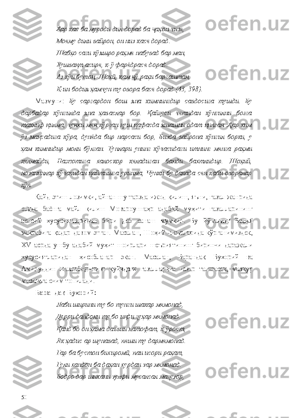 Ҳар кас ба муроди дил дорад ба  аҳон чизе,ҷ
Моему дили вайрон, он низ касе дорад.
Шабҳо саги кўяшро раҳме набувад бар ман,
Хушвақт асире, к-ў фарёдрасе дорад.
Аз кўи бутон, Шоҳ , кам  ў раҳи баргаштан,	
ӣ ҷ
К-ин бодия ҳамчун ту овора басе дорад (43, 398).
Мазмуни:   Бу   саргардон   бош   яна   кимнингдир   савдосига   тушди.   Бу
дарбадар   кўнгилда   яна   ҳаваслар   бор.   Қайғуси   четидан   кўнгилни   боғга
таклиф қилма, чунки мен кўрган қуш қафасда яшашни одат қилган. Ҳар ким
ўз   мақсадига   кўра,   дунёда   бир   нарсаси   бор,   Бизда   вайрона   кўнгил   борки,   у
ҳам   кимнидир   моли   бўлган.   Тунлари   унинг   кўчасидаги   итнинг   менга   раҳми
келмайди,   Нажотига   халоскор   келадиган   банди   бахтлидир.   Шоҳий,
нозанинлар кўчасидан қайтишга уринма, Чунки бу далада сен каби оворалар
кўп.
Қайд этиш лозимки, айнан шу тарзда ижод қилиш, яъни, ғазал жанрида
содда   баёнга   майл   қилиш   Мовароуннаҳр   адабий   муҳити   ғазалларининг
асосий   хусусиятларидан   бири   деб   санаш   мумкин.   Бу   йўналиш   Бедил
мактабига   қадар   давом   этган.   Масалан,   Шоҳий   шеърларида   кўрганимиздек,
XV   асрда   ушбу   адабий   муҳит   шоирлари   шеъриятининг   биринчи   даражали
хусусиятларидан   ҳисобланар   экан.   Масалан,   Барандақ   Бухорий   ва
Аминуддин   Назлободининг   қуйидаги   ғазалларига   назар   ташласак,   мазкур
масалага ечим топилади. 
Барандақ Бухорий:
Лаби ширини ту бо тунги шакар мемонад,
Дурри дандони ту бо иқди гуҳар мемонад.
Қанд бо он ҳама даъвии латофат, к-ўрост,
Як ҳадис ар шунавад, пеши ту дармемонад.
Гар ба бустон бихиром , паи исори раҳат,	
ӣ
Гули хандон ба даҳан хурдаи зар мемонад.
Бодро дар шикани зулфи мусалсал магузор,
50 