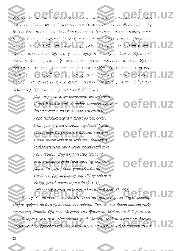 боғлиқ.   Биринчидан,   халқ   жонли   тилидан   фойдаланиш,   масалан,   Барандақ
ғазалидаги “дар мемонад” сўзи ҳалигача форс-тожик тилида қўлланилади. Бу
борада Аминуддин Назлободий ғазалининг қофияланиш тарзи шу хусусиятга
молик.   Яъни,   “гирифтан”   (олмоқ)   феъли   билан   феъл   масдари   (феълнинг
ноаниқ   шакли)ни   қўлланишидир.   Шу   нуқтаи   назардан   агар   охирги   ғазални
кўздан   кечирадиган   бўлсак,   у   баён   хусусиятига   кўра,   Камол   Хўжандий
ғазалига   ўхшаш,   лекин   ўз   замонининг   аксар   ғазаллари   сингари   Ҳофиз
руҳиятига   яқинроқ.   Ғазалдаги   риндона   оҳанг   (Ҳофиз)   ёки   ошиқона   мазмун
(Камол)   шоир   руҳий   ҳолатини   ифода   этган.   Ҳофиз   Шерозий   таъсирини
бошқа   шоирлар   ижодида   ҳам   кузатиш   мумкин.   Масалан,   Султон   Бобур   бир
ғазалида ушбу оҳангни шундай давом эттирган: 
Дар даври мо зи куҳнасаворон яке май аст
В-он к-ў дам аз қабули нафас мезанад, най аст.
Ин салтанат, ки мо зи гадо -ш ёфтем,ӣ
Доро надошт ҳаргизу Ковусро кай аст?!
Май нўшу  уръае ба мани дардманд бахш,	
ҷ
Ринди шаробхора беҳ аз Ҳотами Тай аст.
Санги маҳак май аст, май оред дар миён,
Пайдокунандаи касу нокас ҳамин май аст.
Дон  камони абруи хубон сияҳ чарост?	
ӣ
К-аз гўшаҳо-ш дуди дили халқ дар пай аст.
Дорад ба зулф ў дили зуннорбанди мо,
Савдои куфру кофариву ҳар ч  дар вай аст.	
ӣ
Бобур, расид нолаи зорат ба гўши ёр,
Лайл  вуқуф ёфт, ки Ма нун дар ин ҳай аст (43, 402).	
ӣ ҷ
Мазмуни:   Бизнинг   давримизда   эскидан   қолганлардан   бири   майдир,
Нафас қабулидан дам урадигани эса найдир. Биз гадолик билан топган ушбу
салтанат,   Дорода   йўқ   эди,   Ковусда   ҳам   бўлмаган.   Майни   ичиб   бир   томчи
мен   бечорага   ҳам   бер,   Шаробхора   ринд   Ҳотам   Тойдан   афзалроқ.   Маҳак
тоши   майдир,   ўртада   май   қўйинглар,   Яхши   ва   ёмонни   пайдо   қиладиган   шу
52 