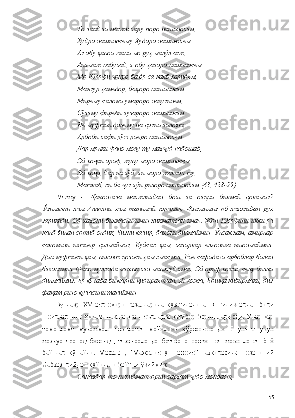 То чанд зи маст  сару поро нашиносем,ӣ
Худро нашиносему Худоро нашиносем.
Аз обу ҳавои тани мо руҳ малўл аст,
Ҳикмат набувад, к-обу ҳаворо нашиносем.
Мо Юсуфи  онро ба ду-се қалб харидем,	
ҷ
Маъзур ҳамедор, баҳоро нашиносем.
Мирему саломи умароро нагузинем,
Сўзему фиреби вузароро нашиносем.
Не муфтии динему на қозии вилоят,
Арбоби сафи рўю риёро нашиносем.
Дар мулки фано мову ту мав уд набошад,	
ҷ
Эй хо аи ориф, туву моро нашиносем.	
ҷ
Эй хо а, дар ин кўй, ки моро талаб  ту,
ҷ ӣ
Матлаб, ки ба  уз кўи ризоро нашиносем (43, 428-29).	
ҷ
Мазмуни:   Қачонгача   мастликдан   бош   ва   оёқни   билмай   қоламиз?
Ўзимизни   ҳам   Аллоҳни   ҳам   танимай   юрамиз.   Жисмимиз   об-ҳавосидан   руҳ
зерикади, Об-ҳавони билмаслигимиз ҳикматдан эмас. Жон Юсуфини икки-уч
қалб билан сотиб олдик, Бизни кечир, баҳони билмаймиз. Ўлсак ҳам, амирлар
саломини   ихтиёр   қилмаймиз,   Куйсак   ҳам,   вазирлар   ёлғонига   ишонмаймиз.
Дин муфтиси ҳам, вилоят қозиси ҳам эмасмиз, Риё сафидаги арбоблар билан
бегонамиз. Фано мулкида мен ва сен мавжуд эмас, Эй ориф хожа, сену бизни
билмаймиз. Бу кўчада бизларни қидираётган, эй хожа, Бошқа қидирмаки, биз
фақат ризо кўчасини таниймиз.
Бу   давр   XV   аср   охири   ғазалларида   кузатиладиган   янгиликлардан   бири
шоирларнинг ихчам шаклга эга шеърларга эътибор беришлари эди. Улар ҳар
томонлама   мукаммал   шеърларга   мойиллик   кўрсатишарди.   Шунинг   учун
мазкур   аср   адабиётида,   тазкираларда   бетакрор   тасвир   ва   маъноларга   бой
байтлар   кўпайди.   Масалан,   “Мажолис   ун-нафоис”   тазкирасида   Нозаниний
Сабзаворийдан қуйидаги байтни ўқиймиз:
Санавбар то зи хидматгории сарват  удо мондаст,	
ҷ
55 