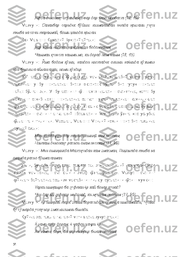 Шуда девонаву жўлидамў, сар дар ҳаво мондаст (28, 40).
Мазмуни:   Санавбар   сарвдек   бўйинг   хизматидан   четда   қолгани   учун
телба ва сочи таралмай, боши ҳавода қолган. 
Ёки Мавлоно Кавсарий Бухорий айтади:
Дар хаёли пис та и хандони он бодомчашм,
Чашмаи хунест чашми мо, ки дорад ном чашм (28, 45).
Мазмуни:   Ўша   бодом   кўзли,   хандон   пистадек   оғизли   хаёлида   кўзимиз
қон булоғига айланганки, номи кўздир.
XVI   асрда   ғазалчилик   йўналишида   маънавий   ва   адабий   мақом   нуқтаи
назаридан   ушбу   шоирлардан   бироз   юқорироқ   бўлган   бир   гуруҳ   шоирлар
пайдо   бўлган   эди.   Ушбу   асрнинг   кўп   намояндалари   шеъриятида,   ҳатто   бу
даврнинг   соҳиб   девон   шоирларида   санъат   нуқтаи   назаридан   камчиликлар
кўзга ташланади. Масалан, шеърлари воқелик мактабига асос солган бу давр
шоирлари   шеърнинг   анъанавий   образларини   ҳам   бироз   ўзига   хос   услубда
қўллашга  интилишди. Масалан, Мавлоно Моилий исмли шоир бир ғазалида
шундай ёзади: 
Ман зи Ма нун дар тариқи ошиқ  кам нестам,ҷ ӣ
Ғояташ девонаву расвои олам нестам (31, 90).
Мазмуни:  Мен ошиқликда Мажнундан кам эмасман, Ниҳоятда телба ва
оламда расво бўлмаганман. 
Яъни,   бу   каби   шеърларда   шаклни   рад   этишнинг   олий   намунаси   (баён
қолипи   маъносида,   шеър   қолипи   эмас)   кўзга   кўринади.   Мазкур   шеърнинг
қуйидаги байтларида реализм мактабининг илк унсурларини кўриш мумкин:
Тарки ишқашро ба гуфтан ёр кай бовар кунад?
Чун дар ин гуфтор медонад, ки муҳкам нестам (31, 90).
Мазмуни:  Ёр ишқини тарк этиш борасидаги сўзимга ишонмайди, Чунки
бу сўзларда устувор эмаслигимни билади. 
Қуйида эса ғазал анъанавий мотивларда зуҳур этади::
Ё ғами ағёр дорам, ё  афои ҳа ри ёр,	
ҷ ҷ
Як замон, боре, ба ҳар тақдир беғам нестам.
56 