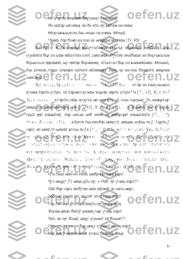 Бо ву уди ин ҳама беҳушиву девонаг ,ҷ ӣ
Ин қадар ҳастам, ки бе ёди ту якдам нестам.
Мекушоям рози дил пеши сагонаш, Моил ,	
ӣ
Чунки дар бзми висоли ёр маҳрам нестам (31, 90).
Мазмуни:   Ё   бегоналар   қайғусидаман   ёки   ёр   айрилиғи   азобида,   Ҳар
суратда бир он ҳам қайғудан озод эмасман. Шунча телбалик ва беҳушлигим
борлигига қарамай, шу қадар борманки, ёдингсиз бир он яшамайман. Моилий,
дил   розини   унинг   итлари   олдида   айтаман,   Зеро,   ёр   висоли   базмида   маҳрам
эмасман.
Ҳар ҳолда, бу даврнинг Шоҳзода Шоҳ Таййибдан  – « Гар аз халқ пинҳон
кунам дарди худро, ч  дармон кунам чеҳраи зарди худро?!	
ӣ » (31, 97), Ҳисомий
Қаландардан – « Гарди ғайр аз рухи мо пок кун, эй сели сиришк, То намирему
таҳи хок намонад зари мо » (31, 87), Хожа Айюбдан – « Эй шохи гул, чу сарви
сиҳ   қад   кашида ,   Бар   лаъли   лаб   хате   зи   забар ад   кашида !	
ӣ ӣ ҷ ӣ »   (31,   103),
Фозил Андижонийдан – « Ҳаст дил каъбаи мақсуд, машав ғофил аз ў, Гирди ў
гард, ки мақсуд шавад ҳосил аз ў » (31, 113) каби ҳар томонлама гўзал байтлар
ва   ғазаллар   зикр   этишимиз   мумкин.   Айтиш   лозимки,   барча   ғазалнавис
шоирлар ижодини таҳлил қилиш имконияти йўқ. Лекин бу давр шеъриятига
хос   хусусиятлардан   ташқари   тил   ва   маъно   жиҳатидан   ҳам   камчиликлари
кўзга   ташланади.   Масалан,   Сокиний   тахаллуси   билан   шеърлар   ёзган
Мавлоно Қосимий Бухорийнинг қуйидаги ғазалини кўрайлик:
Рўи дили ман он хати шабранг сияҳ кард.
уз меҳру (?) маҳи рўи ту, ё Раб, ч  гунаҳ кард?!	
Ҷ ӣ
Кай бар сари тобути ман афтад зи паси марг,
Бодоми сиёҳи ту, ки сад хона сияҳ кард.
Гар дидани рухсори накўи ту гуноҳ аст,
Хоҳам мани бадхў ҳамаи умр гунаҳ кард.
ое, ки ту бош , маҳу хуршед ч  бошад?!
Ҷ ӣ ӣ
Пешат натавон бар маҳу хуршед нигаҳ кард.
Бар раҳгузарат монд чунин Сокин , охир,	
ӣ
57 