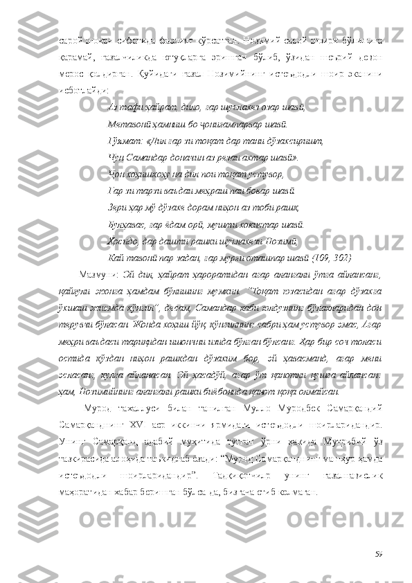 сарой  шоири  сифатида  фаолият  кўрсатган.  Нозимий  сарой  шоири  бўлишига
қарамай,   ғазалчиликда   ютуқларга   эришган   бўлиб,   ўзидан   шеърий   девон
мерос   қолдирган.   Қуйидаги   ғазал   Нозимийнинг   истеъдодли   шоир   эканини
исботлайди:
Аз тафи ҳайрат, дило, гар шуълахез озар шав ,ӣ
Метавон  ҳамниш бо  ониғампарвар шав . 	
ӣ ҷ ӣ
Гўямат: «Дил гар зи тоқат дар тани дўзахсиришт,
Чун Самандар доначин аз резаи ахтар шав ».	
ӣ
он хоҳишкоҳу на дил пои тоқат устувор,	
Ҷ
Гар зи тарзи ваъдаи меҳраш паи бовар шав .	
ӣ
Зери ҳар мў дўзахе дорам ниҳон аз тоби рашк,
Булҳавас, гар ёдам ор , мушти хокистар шав .	
ӣ ӣ
Ҳосидо, дар дашти рашки шуълахези Нозим ,	
ӣ
Кай тавон  пар задан, гар мурғи оташпар шав  (109, 302)	
ӣ ӣ
Мазмуни:   Эй   дил,   ҳайрат   ҳароратидан   агар   алангали   ўтга   айлансанг,
қайғули   жонга   ҳамдам   бўлишинг   мумкин.   “Тоқат   юзасидан   агар   дўзахга
ўхшаш жисмда кўнгил”, десам, Самандар каби юлдузнинг бўлакларидан дон
терувчи бўласан. Жонда хоҳиш йўқ, кўнгилнинг сабри ҳам устувор эмас, Агар
меҳри ваъдаси тариқидан ишончни изида бўлган бўлсанг. Ҳар бир соч толаси
остида   кўздан   ниҳон   рашкдан   дўзахим   бор,   эй   ҳавасманд,   агар   мени
эсласанг,   кулга   айланасан.   Эй   ҳасадўй,   агар   ўт   қанотли   қушга   айлансанг
ҳам, Нозимийнинг алангали рашки биёбонида қанот қоқа олмайсан.
Мурод   тахаллуси   билан   танилган   Мулло   Муродбек   Самарқандий
Самарқанднинг   XVI   аср   иккинчи   ярмидаги   истеъдодли   шоирларидандир.
Унинг   Самарқанд   адабий   муҳитида   тутган   ўрни   ҳақида   Мутрибий   ўз
тазкирасида алоҳида таъкидлаб ёзади: “Мурод Самарқанднинг машҳур ҳамда
истеъдодли   шоирларидандир”.   Тадқиқотчилр   унинг   ғазалнавислик
маҳоратидан хабар беришган бўлса-да, бизгача етиб келмаган.
59 