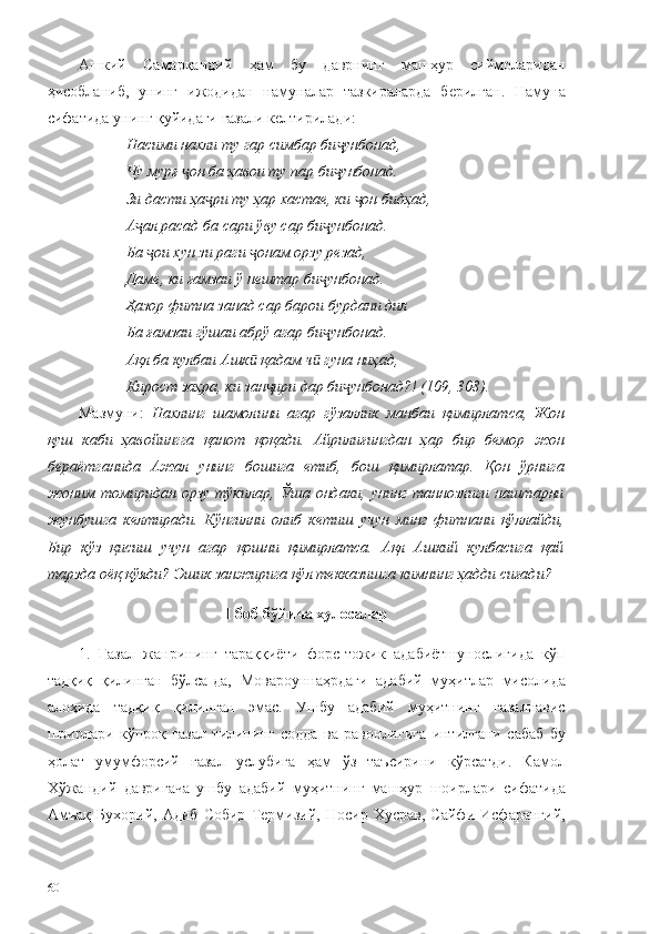 Ашкий   Самарқандий   ҳам   бу   даврнинг   машҳур   сиймоларидан
ҳисобланиб,   унинг   ижодидан   намуналар   тазкираларда   берилган.   Намуна
сифатида унинг қуйидаги ғазали келтирилади: 
Насими нахли ту гар симбар би унбонад,ҷ
Чу мурғ  он ба ҳавои ту пар би унбонад.	
ҷ ҷ
Зи дасти ҳа ри ту ҳар хастае, ки  он бидҳад,	
ҷ ҷ
А ал расад ба сари ўву сар би унбонад.	
ҷ ҷ
Ба  ои хун зи раги  онам орзу резад,	
ҷ ҷ
Даме, ки ғамзаи ў нештар би унбонад.	
ҷ
Ҳазор фитна занад сар барои бурдани дил
Ба ғамзаи гўшаи абрў агар би унбонад.
ҷ
Ақл ба кулбаи Ашк  қадам ч  гуна ниҳад,	
ӣ ӣ
Кирост заҳра, ки зан ири дар би унбонад?! (109, 308).	
ҷ ҷ
Мазмуни:   Нахлинг   шамолини   агар   гўзаллик   манбаи   қимирлатса,   Жон
қуш   каби   ҳавойингга   қанот   қоқади.   Айрилиғингдан   ҳар   бир   бемор   жон
бераётганида   Ажал   унинг   бошига   етиб,   бош   қимирлатар.   Қон   ўрнига
жоним   томиридан  орзу  тўкилар,  Ўша  ондаки,   унинг  таннозлиги  наштарни
жунбушга   келтиради.   Кўнгилни   олиб   кетиш   учун   минг   фитнани   қўллайди,
Бир   кўз   қисиш   учун   агар   қошни   қимирлатса.   Ақл   Ашкий   кулбасига   қай
тарзда оёқ қўяди? Эшик занжирига қўл текказишга кимнинг ҳадди сиғади? 
I  боб бўйича хулосалар
1.   Ғазал   жанрининг   тараққиёти   форс-тожик   адабиётшунослигида   кўп
тадқиқ   қилинган   бўлса-да,   Мовароуннаҳрдаги   адабий   муҳитлар   мисолида
алоҳида   тадқиқ   қилинган   эмас.   Ушбу   адабий   муҳитнинг   ғазалнавис
шоирлари   кўпроқ   ғазал   тилининг   содда   ва   равонлигига   интилгани   сабаб   бу
ҳолат   умумфорсий   ғазал   услубига   ҳам   ўз   таъсирини   кўрсатди.   Камол
Хўжандий   давригача   ушбу   адабий   муҳитнинг   машҳур   шоирлари   сифатида
Амъақ   Бухорий,   Адиб   Собир   Термизий,   Носир   Хусрав,   Сайфи   Исфарангий,
60 
